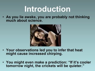 Introduction
• As you lie awake, you are probably not thinking
much about science.
• Your observations led you to infer that heat
might cause increased chirping.
• You might even make a prediction: “If it’s cooler
tomorrow night, the crickets will be quieter.”
 