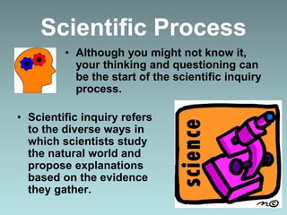 • Although you might not know it,
your thinking and questioning can
be the start of the scientific inquiry
process.
• Scientific inquiry refers
to the diverse ways in
which scientists study
the natural world and
propose explanations
based on the evidence
they gather.
Scientific Process
 