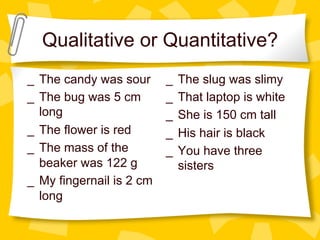 Qualitative or Quantitative?
_  The candy was sour
_  The bug was 5 cm
long
_  The flower is red
_  The mass of the
beaker was 122 g
_  My fingernail is 2 cm
long
_  The slug was slimy
_  That laptop is white
_  She is 150 cm tall
_  His hair is black
_  You have three
sisters
 