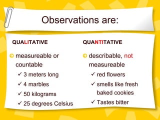 QUALITATIVE
!   measureable or
countable
ü 3 meters long
ü 4 marbles
ü 50 kilograms
ü 25 degrees Celsius
QUANTITATIVE
!   describable, not
measureable
ü red flowers
ü smells like fresh
baked cookies
ü Tastes bitter
Observations are:
 