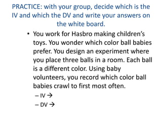 PRACTICE: with your group, decide which is the
IV and which the DV and write your answers on
the white board.
• You work for Hasbro making children’s
toys. You wonder which color ball babies
prefer. You design an experiment where
you place three balls in a room. Each ball
is a different color. Using baby
volunteers, you record which color ball
babies crawl to first most often.
– IV 
– DV 
 