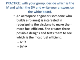 PRACTICE: with your group, decide which is the
IV and which the DV and write your answers on
the white board.
• An aerospace engineer (someone who
builds airplanes) is interested in
redesigning the airplane to make them
more fuel efficient. She creates three
possible designs and tests them to see
which is the most fuel efficient.
– IV 
– DV 
 