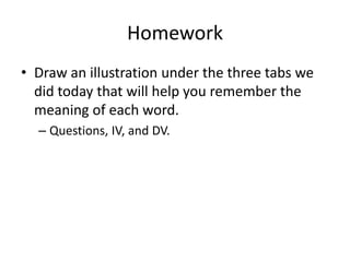 Homework
• Draw an illustration under the three tabs we
did today that will help you remember the
meaning of each word.
– Questions, IV, and DV.
 