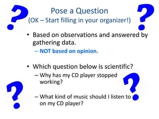 Pose a Question
(OK – Start filling in your organizer!)
• Based on observations and answered by
gathering data.
– NOT based on opinion.
• Which question below is scientific?
– Why has my CD player stopped
working?
– What kind of music should I listen to
on my CD player?
 