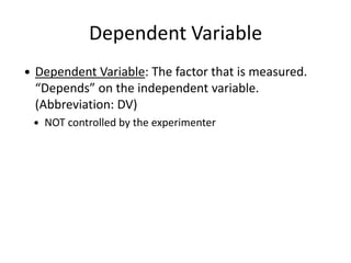 Dependent Variable
 Dependent Variable: The factor that is measured.
“Depends” on the independent variable.
(Abbreviation: DV)
 NOT controlled by the experimenter
 