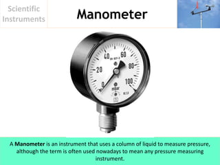 Manometer
Scientific
Instruments
A Manometer is an instrument that uses a column of liquid to measure pressure,
although the term is often used nowadays to mean any pressure measuring
instrument.
 