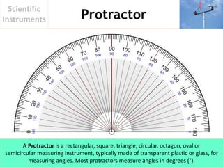 Protractor
Scientific
Instruments
A Protractor is a rectangular, square, triangle, circular, octagon, oval or
semicircular measuring instrument, typically made of transparent plastic or glass, for
measuring angles. Most protractors measure angles in degrees (°).
 