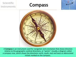 Compass
Scientific
Instruments
A Compass is an instrument used for navigation and orientation that shows direction
relative to the geographic cardinal directions, or "points". Usually, a diagram called
a compass rose, which shows the directions north, south, east and west as abbreviated
initials marked on the compass.
 