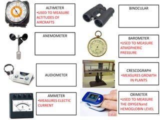 ALTIMETER
•USED TO MEASURE
ALTITUDES OF
AIRCRAFTS
ANEMOMETER
AUDIOMETER
AMMETER
•MEASURES ELECTIC
CURRENT
OXIMETER
•USED TO MEASURE
THE OXYGENand
HEMOGLOBIN LEVEL
CRESCOGRAPH
•MEASURES GROWTH
IN PLANTS
BAROMETER
•USED TO MEASURE
ATMOPHERIC
PRESSURE
BINOCULAR
 