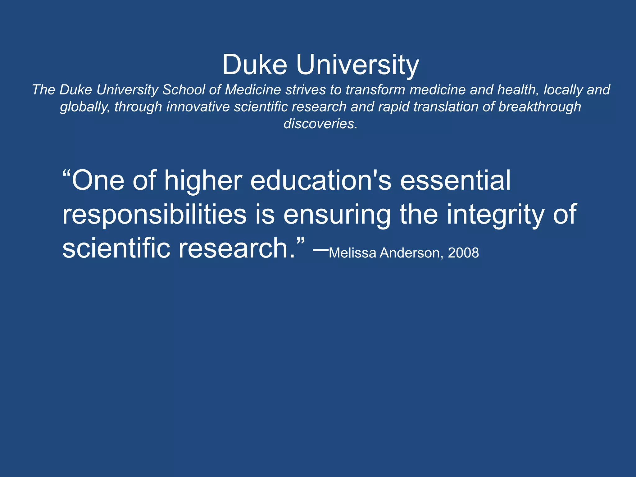 Duke UniversityThe Duke University School of Medicine strives to transform medicine and health, locally and globally, through innovative scientific research and rapid translation of breakthrough discoveries.“One of higher education's essential responsibilities is ensuring the integrity of scientific research.” –Melissa Anderson, 2008