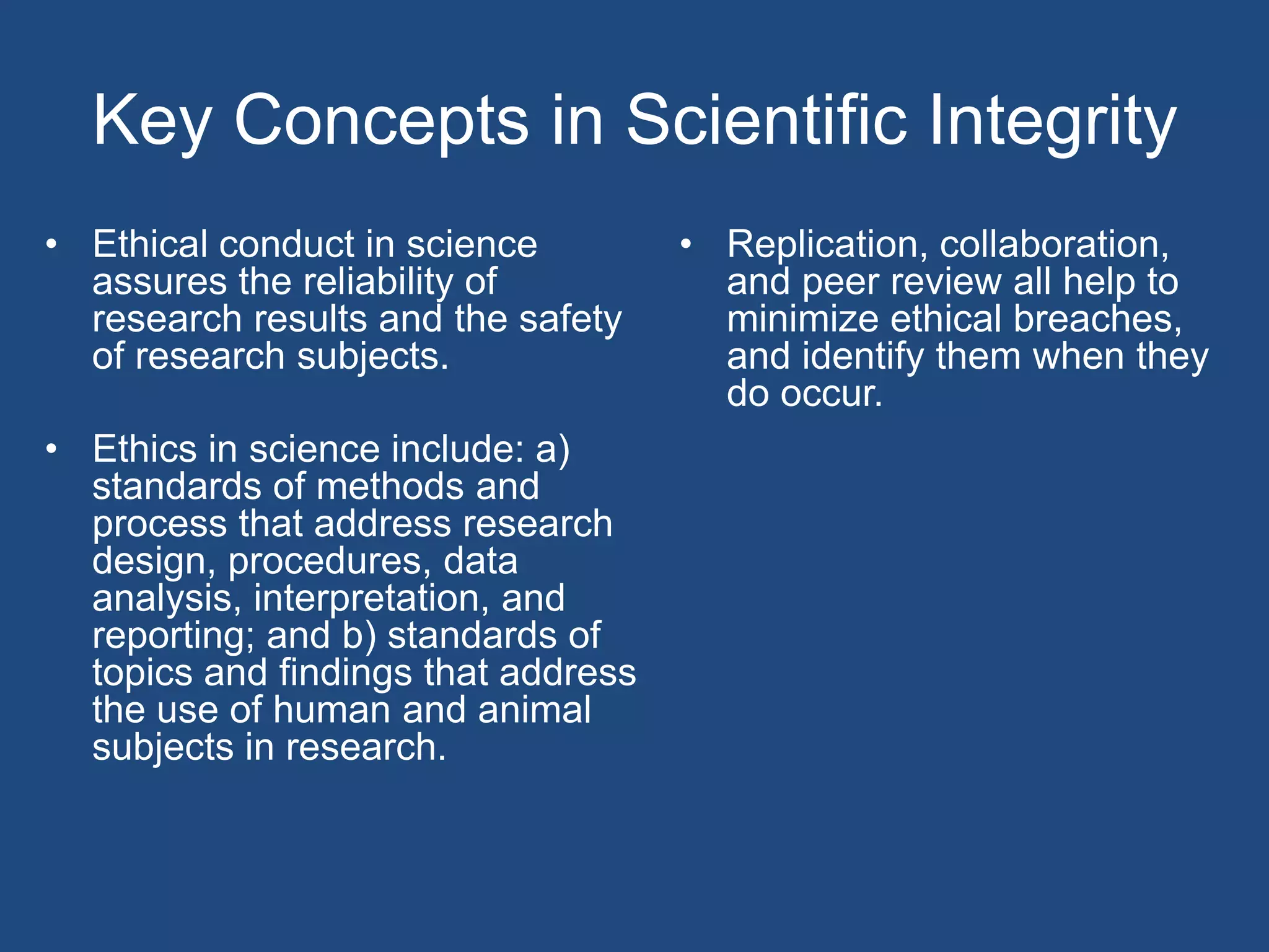Key Concepts in Scientific IntegrityEthical conduct in science assures the reliability of research results and the safety of research subjects.Ethics in science include: a) standards of methods and process that address research design, procedures, data analysis, interpretation, and reporting; and b) standards of topics and findings that address the use of human and animal subjects in research.Replication, collaboration, and peer review all help to minimize ethical breaches, and identify them when they do occur.