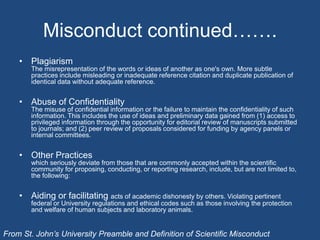 Misconduct continued…….PlagiarismThe misrepresentation of the words or ideas of another as one's own. More subtle practices include misleading or inadequate reference citation and duplicate publication of identical data without adequate reference.Abuse of ConfidentialityThe misuse of confidential information or the failure to maintain the confidentiality of such information. This includes the use of ideas and preliminary data gained from (1) access to privileged information through the opportunity for editorial review of manuscripts submitted to journals; and (2) peer review of proposals considered for funding by agency panels or internal committees.Other Practiceswhich seriously deviate from those that are commonly accepted within the scientific community for proposing, conducting, or reporting research, include, but are not limited to, the following:Aiding or facilitating acts of academic dishonesty by others. Violating pertinent federal or University regulations and ethical codes such as those involving the protection and welfare of human subjects and laboratory animals.From St. John’s University Preamble and Definition of Scientific Misconduct