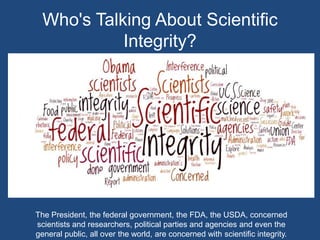 Who's Talking About Scientific Integrity?The President, the federal government, the FDA, the USDA, concerned scientists and researchers, political parties and agencies and even the general public, all over the world, are concerned with scientific integrity.