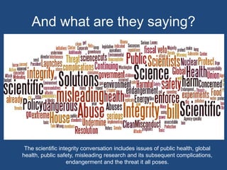 And what are they saying?The scientific integrity conversation includes issues of public health, global health, public safety, misleading research and its subsequent complications, endangerment and the threat it all poses.