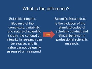 What is the difference?Scientific Integrity:Because of the complexity, variability, and nature of scientific inquiry, the concept of integrity in research can be elusive, and its value cannot be easily assessed or measured.Scientific Misconductis the violation of the standard codes of scholarly conduct and ethical behavior in professional scientific research. BUT