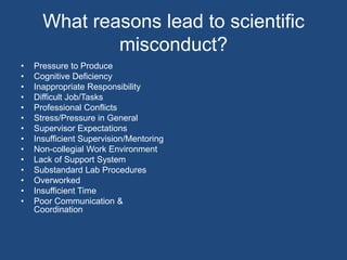 What reasons lead to scientific misconduct?Pressure to Produce Cognitive Deficiency Inappropriate Responsibility Difficult Job/Tasks Professional ConflictsStress/Pressure in GeneralSupervisor ExpectationsInsufficient Supervision/Mentoring Non-collegial Work EnvironmentLack of Support SystemSubstandard Lab ProceduresOverworkedInsufficient Time Poor Communication & Coordination