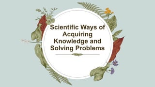 Scientific Ways of
Acquiring
Knowledge and
Solving Problems
 