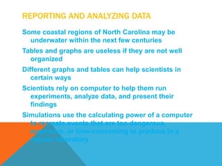 REPORTING AND ANALYZING DATA
Some coastal regions of North Carolina may be
  underwater within the next few centuries
Tables and graphs are useless if they are not well
  organized
Different graphs and tables can help scientists in
   certain ways
Scientists rely on computer to help them run
  experiments, analyze data, and present their
  findings
Simulations use the calculating power of a computer
  to recreate events that are too dangerous,
  expensive, or time-consuming to produce in a
  regular laboratory
 