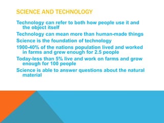 SCIENCE AND TECHNOLOGY
Technology can refer to both how people use it and
  the object itself
Technology can mean more than human-made things
Science is the foundation of technology
1900-40% of the nations population lived and worked
  in farms and grew enough for 2.5 people
Today-less than 5% live and work on farms and grow
  enough for 100 people
Science is able to answer questions about the natural
  material
 