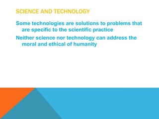 SCIENCE AND TECHNOLOGY
Some technologies are solutions to problems that
  are specific to the scientific practice
Neither science nor technology can address the
  moral and ethical of humanity
 