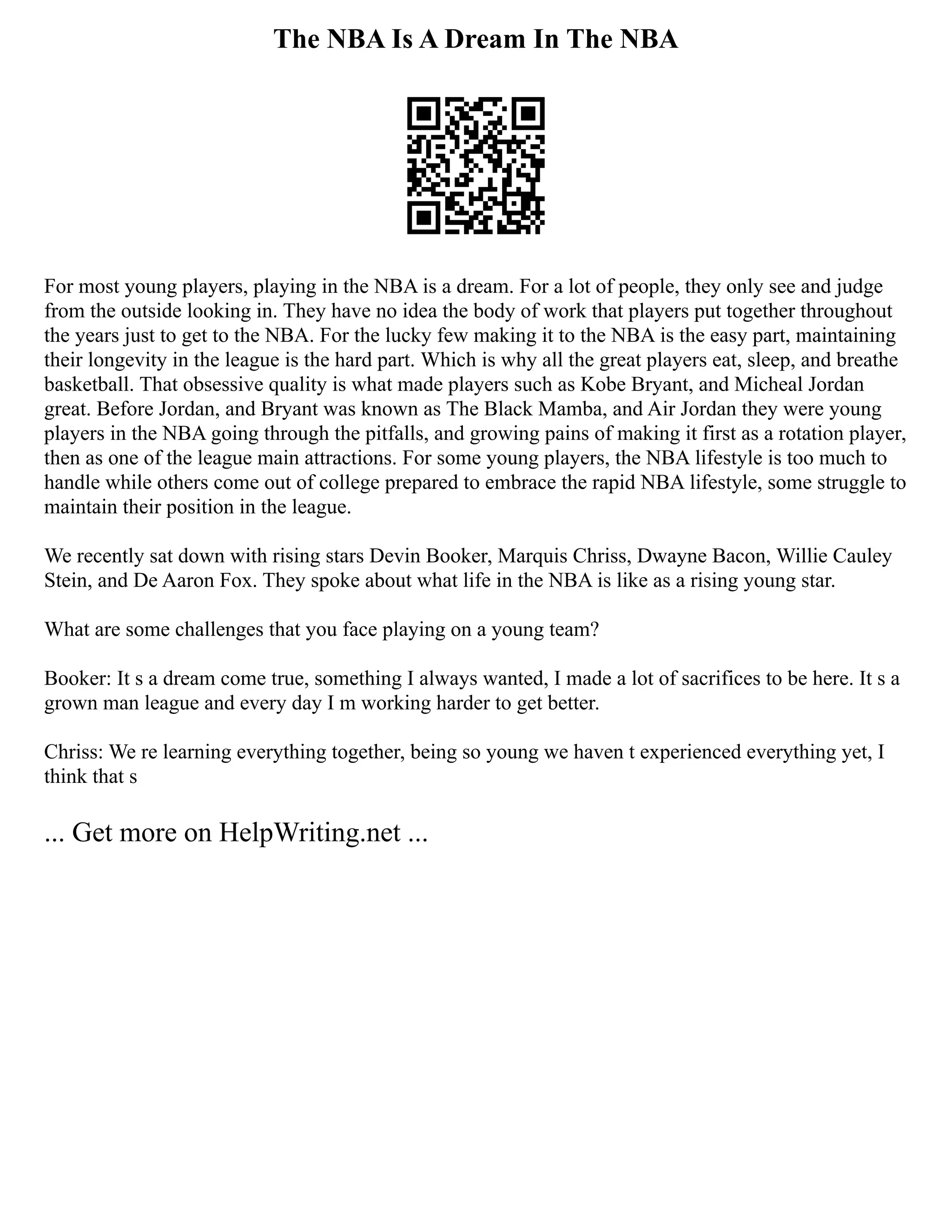The NBA Is A Dream In The NBA
For most young players, playing in the NBA is a dream. For a lot of people, they only see and judge
from the outside looking in. They have no idea the body of work that players put together throughout
the years just to get to the NBA. For the lucky few making it to the NBA is the easy part, maintaining
their longevity in the league is the hard part. Which is why all the great players eat, sleep, and breathe
basketball. That obsessive quality is what made players such as Kobe Bryant, and Micheal Jordan
great. Before Jordan, and Bryant was known as The Black Mamba, and Air Jordan they were young
players in the NBA going through the pitfalls, and growing pains of making it first as a rotation player,
then as one of the league main attractions. For some young players, the NBA lifestyle is too much to
handle while others come out of college prepared to embrace the rapid NBA lifestyle, some struggle to
maintain their position in the league.
We recently sat down with rising stars Devin Booker, Marquis Chriss, Dwayne Bacon, Willie Cauley
Stein, and De Aaron Fox. They spoke about what life in the NBA is like as a rising young star.
What are some challenges that you face playing on a young team?
Booker: It s a dream come true, something I always wanted, I made a lot of sacrifices to be here. It s a
grown man league and every day I m working harder to get better.
Chriss: We re learning everything together, being so young we haven t experienced everything yet, I
think that s
... Get more on HelpWriting.net ...
 