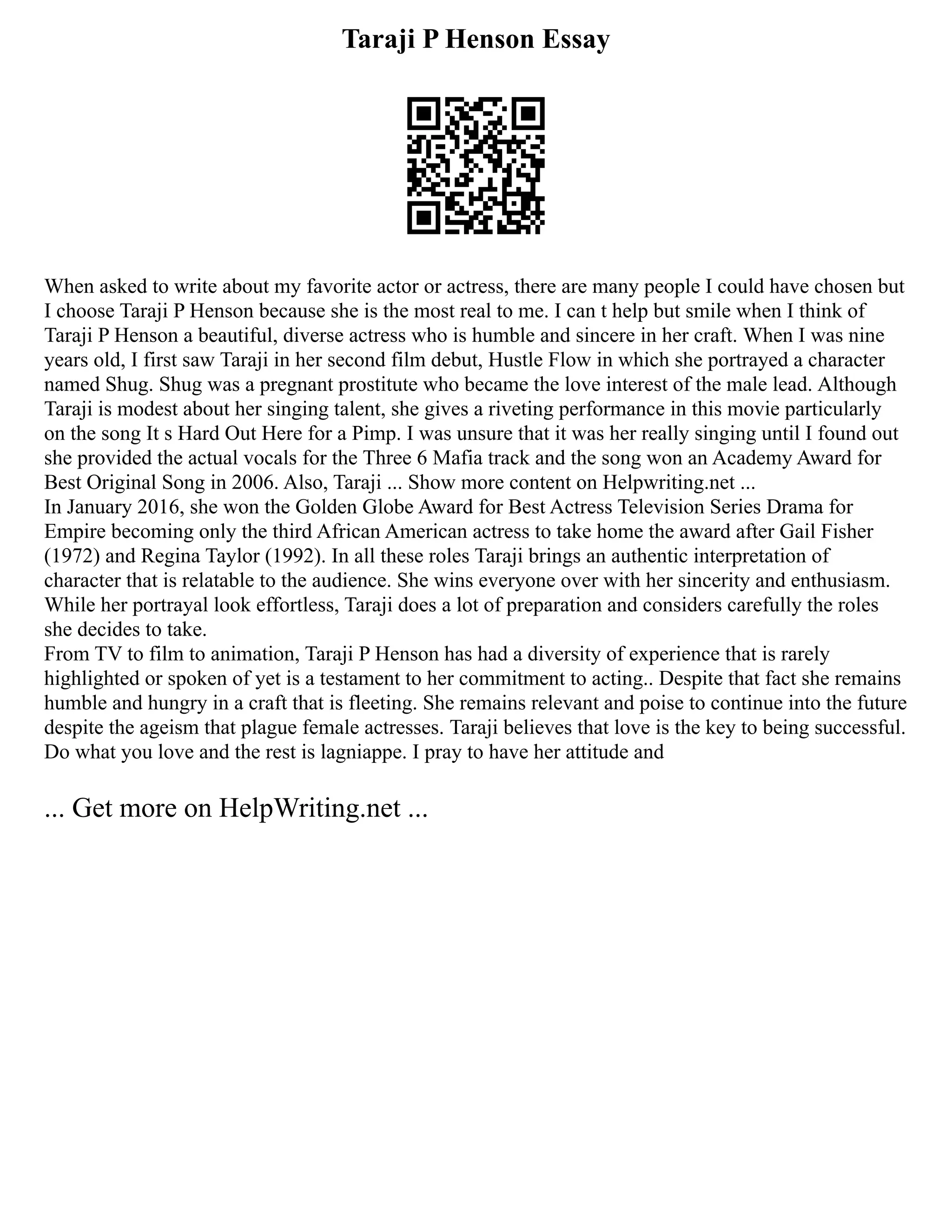 Taraji P Henson Essay
When asked to write about my favorite actor or actress, there are many people I could have chosen but
I choose Taraji P Henson because she is the most real to me. I can t help but smile when I think of
Taraji P Henson a beautiful, diverse actress who is humble and sincere in her craft. When I was nine
years old, I first saw Taraji in her second film debut, Hustle Flow in which she portrayed a character
named Shug. Shug was a pregnant prostitute who became the love interest of the male lead. Although
Taraji is modest about her singing talent, she gives a riveting performance in this movie particularly
on the song It s Hard Out Here for a Pimp. I was unsure that it was her really singing until I found out
she provided the actual vocals for the Three 6 Mafia track and the song won an Academy Award for
Best Original Song in 2006. Also, Taraji ... Show more content on Helpwriting.net ...
In January 2016, she won the Golden Globe Award for Best Actress Television Series Drama for
Empire becoming only the third African American actress to take home the award after Gail Fisher
(1972) and Regina Taylor (1992). In all these roles Taraji brings an authentic interpretation of
character that is relatable to the audience. She wins everyone over with her sincerity and enthusiasm.
While her portrayal look effortless, Taraji does a lot of preparation and considers carefully the roles
she decides to take.
From TV to film to animation, Taraji P Henson has had a diversity of experience that is rarely
highlighted or spoken of yet is a testament to her commitment to acting.. Despite that fact she remains
humble and hungry in a craft that is fleeting. She remains relevant and poise to continue into the future
despite the ageism that plague female actresses. Taraji believes that love is the key to being successful.
Do what you love and the rest is lagniappe. I pray to have her attitude and
... Get more on HelpWriting.net ...
 