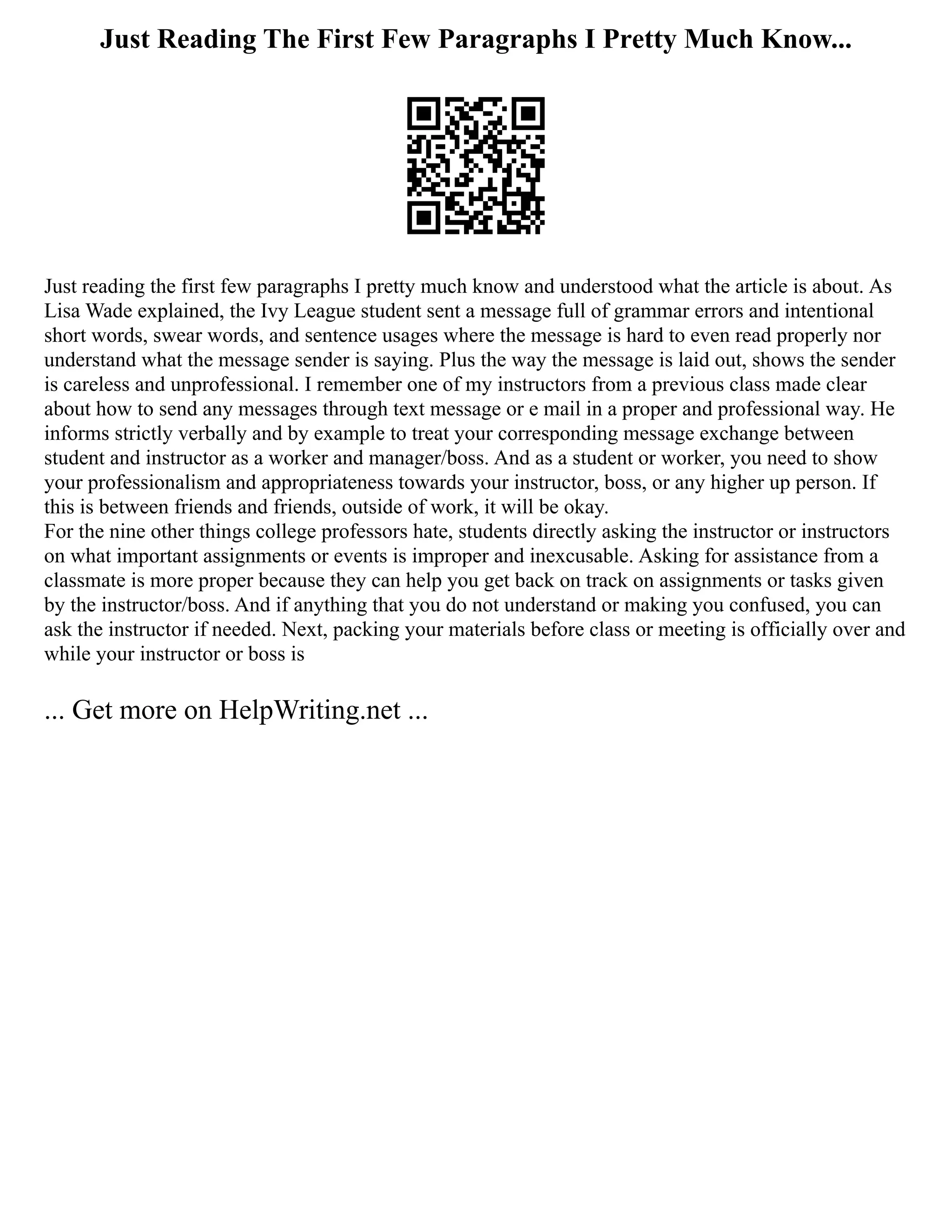 Just Reading The First Few Paragraphs I Pretty Much Know...
Just reading the first few paragraphs I pretty much know and understood what the article is about. As
Lisa Wade explained, the Ivy League student sent a message full of grammar errors and intentional
short words, swear words, and sentence usages where the message is hard to even read properly nor
understand what the message sender is saying. Plus the way the message is laid out, shows the sender
is careless and unprofessional. I remember one of my instructors from a previous class made clear
about how to send any messages through text message or e mail in a proper and professional way. He
informs strictly verbally and by example to treat your corresponding message exchange between
student and instructor as a worker and manager/boss. And as a student or worker, you need to show
your professionalism and appropriateness towards your instructor, boss, or any higher up person. If
this is between friends and friends, outside of work, it will be okay.
For the nine other things college professors hate, students directly asking the instructor or instructors
on what important assignments or events is improper and inexcusable. Asking for assistance from a
classmate is more proper because they can help you get back on track on assignments or tasks given
by the instructor/boss. And if anything that you do not understand or making you confused, you can
ask the instructor if needed. Next, packing your materials before class or meeting is officially over and
while your instructor or boss is
... Get more on HelpWriting.net ...
 