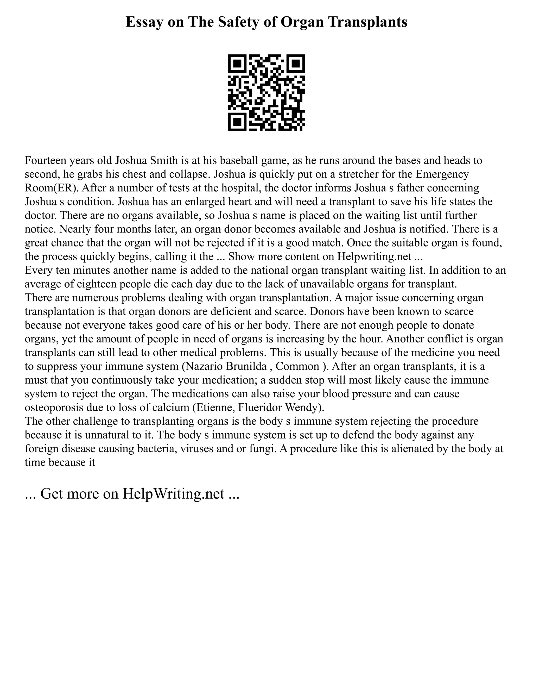 Essay on The Safety of Organ Transplants
Fourteen years old Joshua Smith is at his baseball game, as he runs around the bases and heads to
second, he grabs his chest and collapse. Joshua is quickly put on a stretcher for the Emergency
Room(ER). After a number of tests at the hospital, the doctor informs Joshua s father concerning
Joshua s condition. Joshua has an enlarged heart and will need a transplant to save his life states the
doctor. There are no organs available, so Joshua s name is placed on the waiting list until further
notice. Nearly four months later, an organ donor becomes available and Joshua is notified. There is a
great chance that the organ will not be rejected if it is a good match. Once the suitable organ is found,
the process quickly begins, calling it the ... Show more content on Helpwriting.net ...
Every ten minutes another name is added to the national organ transplant waiting list. In addition to an
average of eighteen people die each day due to the lack of unavailable organs for transplant.
There are numerous problems dealing with organ transplantation. A major issue concerning organ
transplantation is that organ donors are deficient and scarce. Donors have been known to scarce
because not everyone takes good care of his or her body. There are not enough people to donate
organs, yet the amount of people in need of organs is increasing by the hour. Another conflict is organ
transplants can still lead to other medical problems. This is usually because of the medicine you need
to suppress your immune system (Nazario Brunilda , Common ). After an organ transplants, it is a
must that you continuously take your medication; a sudden stop will most likely cause the immune
system to reject the organ. The medications can also raise your blood pressure and can cause
osteoporosis due to loss of calcium (Etienne, Flueridor Wendy).
The other challenge to transplanting organs is the body s immune system rejecting the procedure
because it is unnatural to it. The body s immune system is set up to defend the body against any
foreign disease causing bacteria, viruses and or fungi. A procedure like this is alienated by the body at
time because it
... Get more on HelpWriting.net ...
 