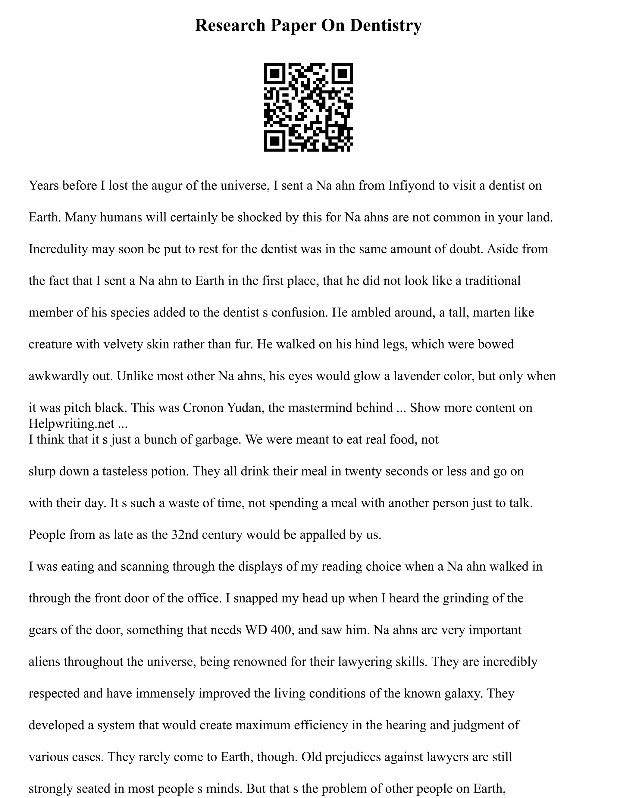 Research Paper On Dentistry
Years before I lost the augur of the universe, I sent a Na ahn from Infiyond to visit a dentist on
Earth. Many humans will certainly be shocked by this for Na ahns are not common in your land.
Incredulity may soon be put to rest for the dentist was in the same amount of doubt. Aside from
the fact that I sent a Na ahn to Earth in the first place, that he did not look like a traditional
member of his species added to the dentist s confusion. He ambled around, a tall, marten like
creature with velvety skin rather than fur. He walked on his hind legs, which were bowed
awkwardly out. Unlike most other Na ahns, his eyes would glow a lavender color, but only when
it was pitch black. This was Cronon Yudan, the mastermind behind ... Show more content on
Helpwriting.net ...
I think that it s just a bunch of garbage. We were meant to eat real food, not
slurp down a tasteless potion. They all drink their meal in twenty seconds or less and go on
with their day. It s such a waste of time, not spending a meal with another person just to talk.
People from as late as the 32nd century would be appalled by us.
I was eating and scanning through the displays of my reading choice when a Na ahn walked in
through the front door of the office. I snapped my head up when I heard the grinding of the
gears of the door, something that needs WD 400, and saw him. Na ahns are very important
aliens throughout the universe, being renowned for their lawyering skills. They are incredibly
respected and have immensely improved the living conditions of the known galaxy. They
developed a system that would create maximum efficiency in the hearing and judgment of
various cases. They rarely come to Earth, though. Old prejudices against lawyers are still
strongly seated in most people s minds. But that s the problem of other people on Earth,
 