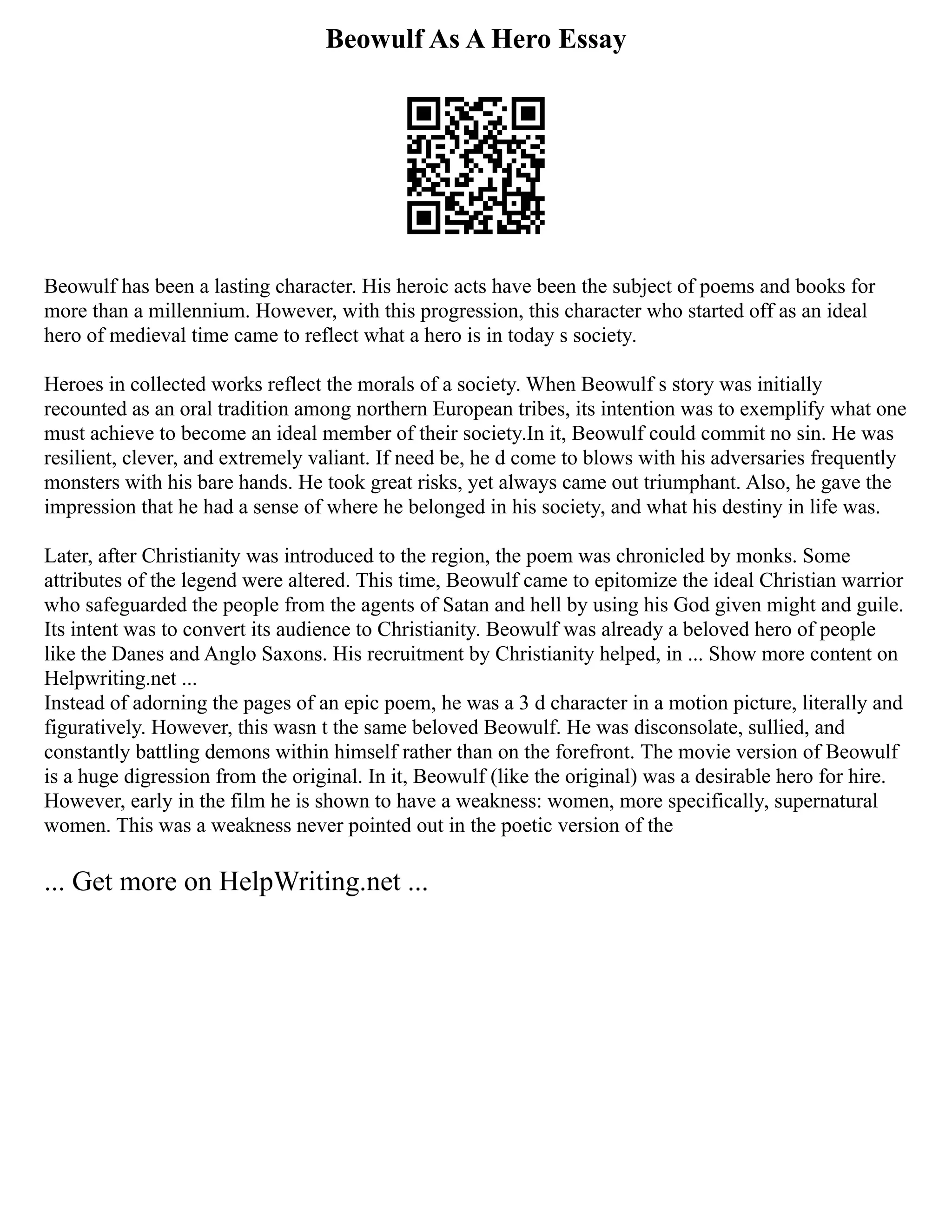 Beowulf As A Hero Essay
Beowulf has been a lasting character. His heroic acts have been the subject of poems and books for
more than a millennium. However, with this progression, this character who started off as an ideal
hero of medieval time came to reflect what a hero is in today s society.
Heroes in collected works reflect the morals of a society. When Beowulf s story was initially
recounted as an oral tradition among northern European tribes, its intention was to exemplify what one
must achieve to become an ideal member of their society.In it, Beowulf could commit no sin. He was
resilient, clever, and extremely valiant. If need be, he d come to blows with his adversaries frequently
monsters with his bare hands. He took great risks, yet always came out triumphant. Also, he gave the
impression that he had a sense of where he belonged in his society, and what his destiny in life was.
Later, after Christianity was introduced to the region, the poem was chronicled by monks. Some
attributes of the legend were altered. This time, Beowulf came to epitomize the ideal Christian warrior
who safeguarded the people from the agents of Satan and hell by using his God given might and guile.
Its intent was to convert its audience to Christianity. Beowulf was already a beloved hero of people
like the Danes and Anglo Saxons. His recruitment by Christianity helped, in ... Show more content on
Helpwriting.net ...
Instead of adorning the pages of an epic poem, he was a 3 d character in a motion picture, literally and
figuratively. However, this wasn t the same beloved Beowulf. He was disconsolate, sullied, and
constantly battling demons within himself rather than on the forefront. The movie version of Beowulf
is a huge digression from the original. In it, Beowulf (like the original) was a desirable hero for hire.
However, early in the film he is shown to have a weakness: women, more specifically, supernatural
women. This was a weakness never pointed out in the poetic version of the
... Get more on HelpWriting.net ...
 