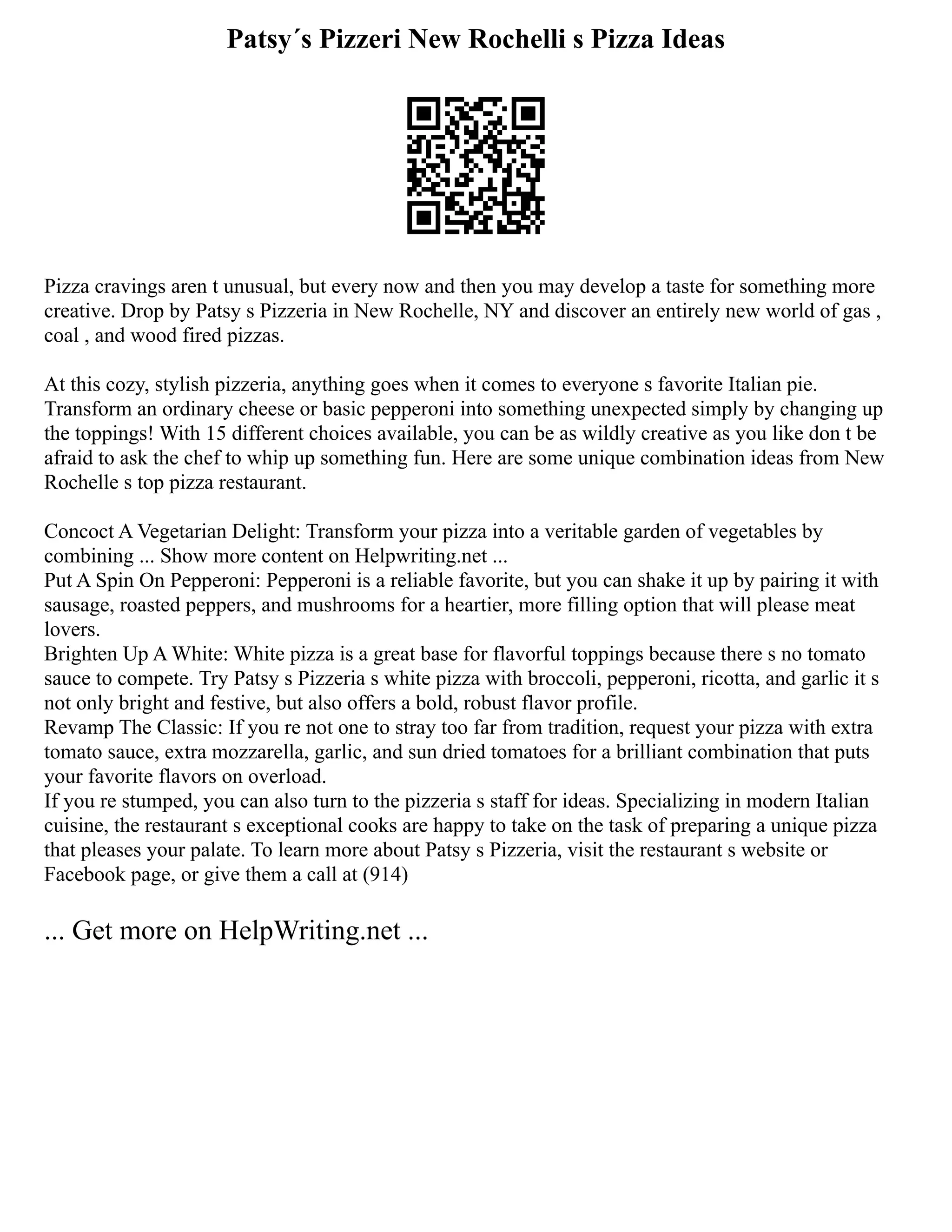 Patsy´s Pizzeri New Rochelli s Pizza Ideas
Pizza cravings aren t unusual, but every now and then you may develop a taste for something more
creative. Drop by Patsy s Pizzeria in New Rochelle, NY and discover an entirely new world of gas ,
coal , and wood fired pizzas.
At this cozy, stylish pizzeria, anything goes when it comes to everyone s favorite Italian pie.
Transform an ordinary cheese or basic pepperoni into something unexpected simply by changing up
the toppings! With 15 different choices available, you can be as wildly creative as you like don t be
afraid to ask the chef to whip up something fun. Here are some unique combination ideas from New
Rochelle s top pizza restaurant.
Concoct A Vegetarian Delight: Transform your pizza into a veritable garden of vegetables by
combining ... Show more content on Helpwriting.net ...
Put A Spin On Pepperoni: Pepperoni is a reliable favorite, but you can shake it up by pairing it with
sausage, roasted peppers, and mushrooms for a heartier, more filling option that will please meat
lovers.
Brighten Up A White: White pizza is a great base for flavorful toppings because there s no tomato
sauce to compete. Try Patsy s Pizzeria s white pizza with broccoli, pepperoni, ricotta, and garlic it s
not only bright and festive, but also offers a bold, robust flavor profile.
Revamp The Classic: If you re not one to stray too far from tradition, request your pizza with extra
tomato sauce, extra mozzarella, garlic, and sun dried tomatoes for a brilliant combination that puts
your favorite flavors on overload.
If you re stumped, you can also turn to the pizzeria s staff for ideas. Specializing in modern Italian
cuisine, the restaurant s exceptional cooks are happy to take on the task of preparing a unique pizza
that pleases your palate. To learn more about Patsy s Pizzeria, visit the restaurant s website or
Facebook page, or give them a call at (914)
... Get more on HelpWriting.net ...
 