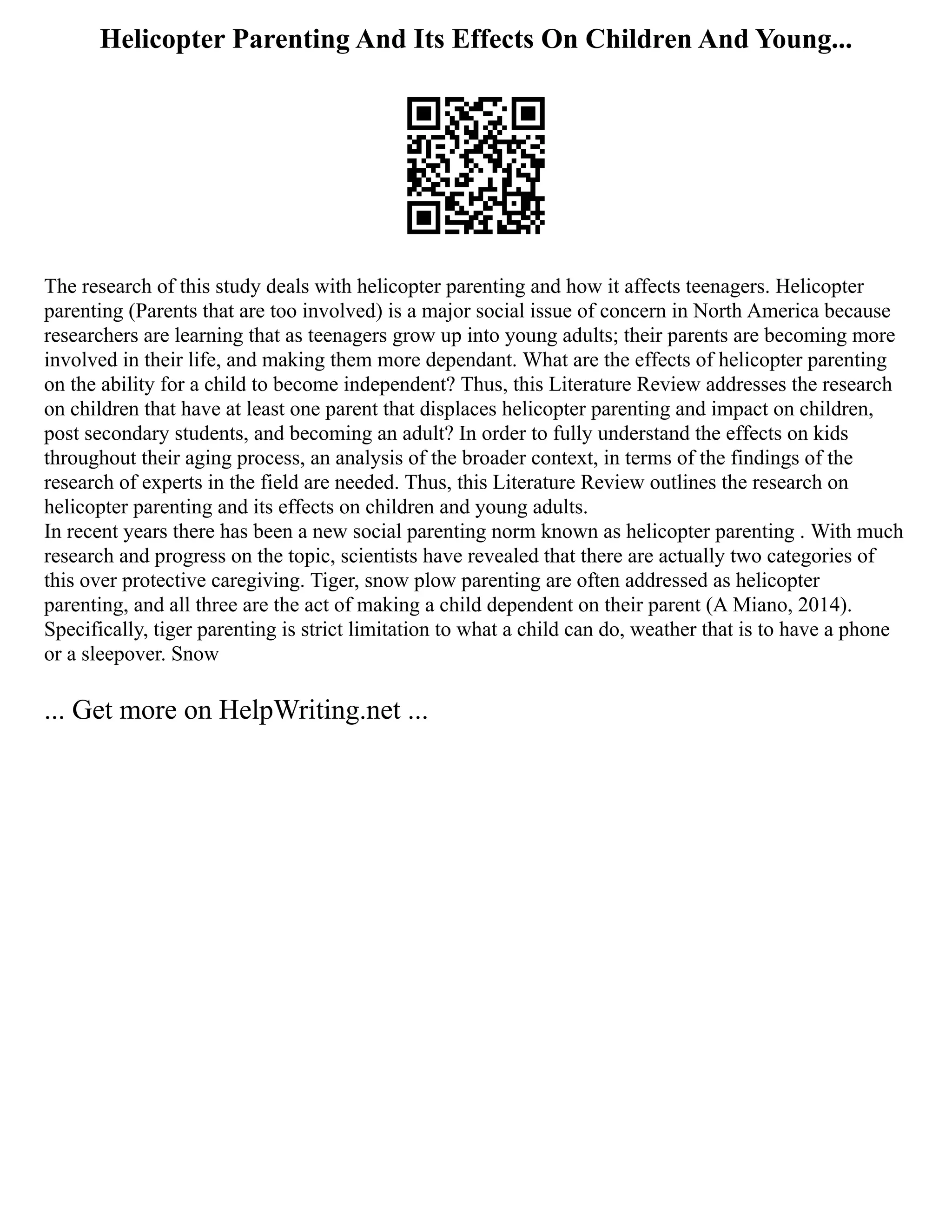Helicopter Parenting And Its Effects On Children And Young...
The research of this study deals with helicopter parenting and how it affects teenagers. Helicopter
parenting (Parents that are too involved) is a major social issue of concern in North America because
researchers are learning that as teenagers grow up into young adults; their parents are becoming more
involved in their life, and making them more dependant. What are the effects of helicopter parenting
on the ability for a child to become independent? Thus, this Literature Review addresses the research
on children that have at least one parent that displaces helicopter parenting and impact on children,
post secondary students, and becoming an adult? In order to fully understand the effects on kids
throughout their aging process, an analysis of the broader context, in terms of the findings of the
research of experts in the field are needed. Thus, this Literature Review outlines the research on
helicopter parenting and its effects on children and young adults.
In recent years there has been a new social parenting norm known as helicopter parenting . With much
research and progress on the topic, scientists have revealed that there are actually two categories of
this over protective caregiving. Tiger, snow plow parenting are often addressed as helicopter
parenting, and all three are the act of making a child dependent on their parent (A Miano, 2014).
Specifically, tiger parenting is strict limitation to what a child can do, weather that is to have a phone
or a sleepover. Snow
... Get more on HelpWriting.net ...
 