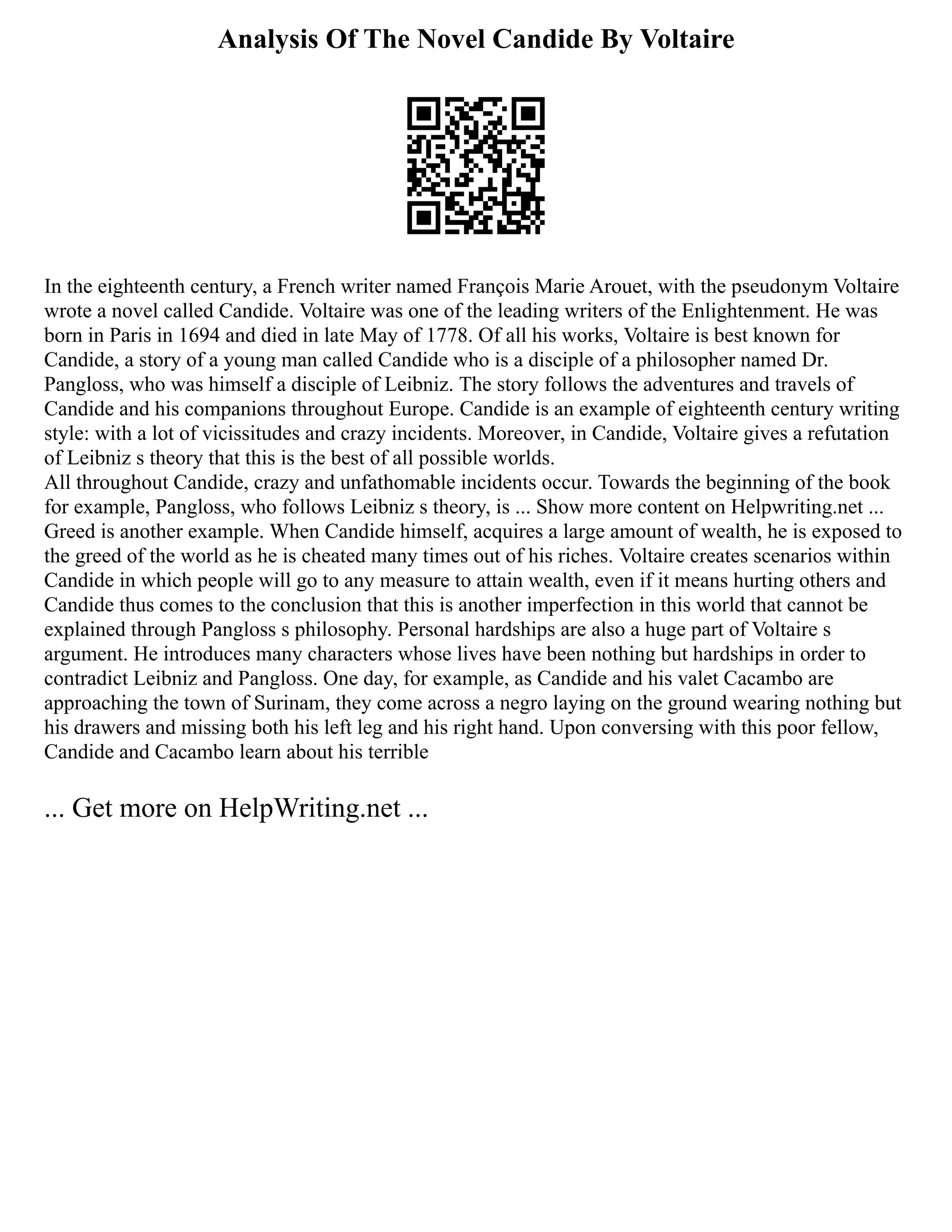 Analysis Of The Novel Candide By Voltaire
In the eighteenth century, a French writer named François Marie Arouet, with the pseudonym Voltaire
wrote a novel called Candide. Voltaire was one of the leading writers of the Enlightenment. He was
born in Paris in 1694 and died in late May of 1778. Of all his works, Voltaire is best known for
Candide, a story of a young man called Candide who is a disciple of a philosopher named Dr.
Pangloss, who was himself a disciple of Leibniz. The story follows the adventures and travels of
Candide and his companions throughout Europe. Candide is an example of eighteenth century writing
style: with a lot of vicissitudes and crazy incidents. Moreover, in Candide, Voltaire gives a refutation
of Leibniz s theory that this is the best of all possible worlds.
All throughout Candide, crazy and unfathomable incidents occur. Towards the beginning of the book
for example, Pangloss, who follows Leibniz s theory, is ... Show more content on Helpwriting.net ...
Greed is another example. When Candide himself, acquires a large amount of wealth, he is exposed to
the greed of the world as he is cheated many times out of his riches. Voltaire creates scenarios within
Candide in which people will go to any measure to attain wealth, even if it means hurting others and
Candide thus comes to the conclusion that this is another imperfection in this world that cannot be
explained through Pangloss s philosophy. Personal hardships are also a huge part of Voltaire s
argument. He introduces many characters whose lives have been nothing but hardships in order to
contradict Leibniz and Pangloss. One day, for example, as Candide and his valet Cacambo are
approaching the town of Surinam, they come across a negro laying on the ground wearing nothing but
his drawers and missing both his left leg and his right hand. Upon conversing with this poor fellow,
Candide and Cacambo learn about his terrible
... Get more on HelpWriting.net ...
 