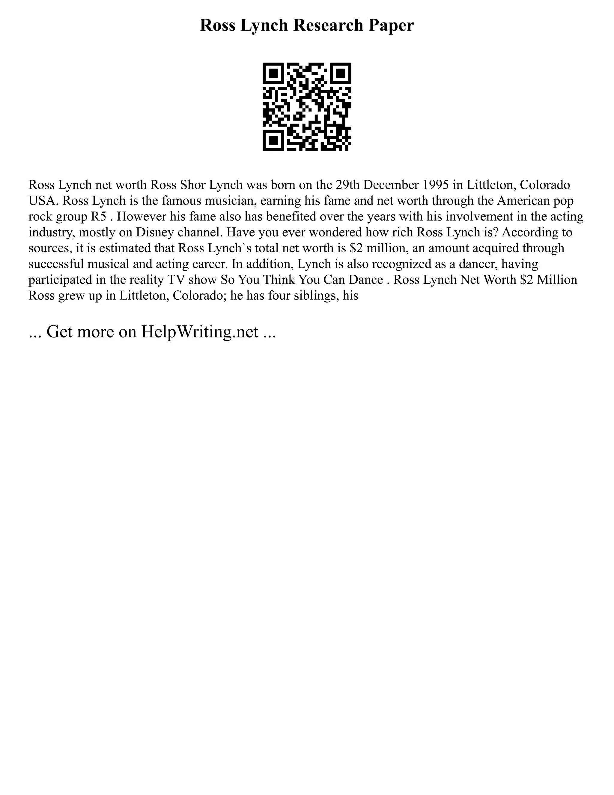 Ross Lynch Research Paper
Ross Lynch net worth Ross Shor Lynch was born on the 29th December 1995 in Littleton, Colorado
USA. Ross Lynch is the famous musician, earning his fame and net worth through the American pop
rock group R5 . However his fame also has benefited over the years with his involvement in the acting
industry, mostly on Disney channel. Have you ever wondered how rich Ross Lynch is? According to
sources, it is estimated that Ross Lynch`s total net worth is $2 million, an amount acquired through
successful musical and acting career. In addition, Lynch is also recognized as a dancer, having
participated in the reality TV show So You Think You Can Dance . Ross Lynch Net Worth $2 Million
Ross grew up in Littleton, Colorado; he has four siblings, his
... Get more on HelpWriting.net ...
 