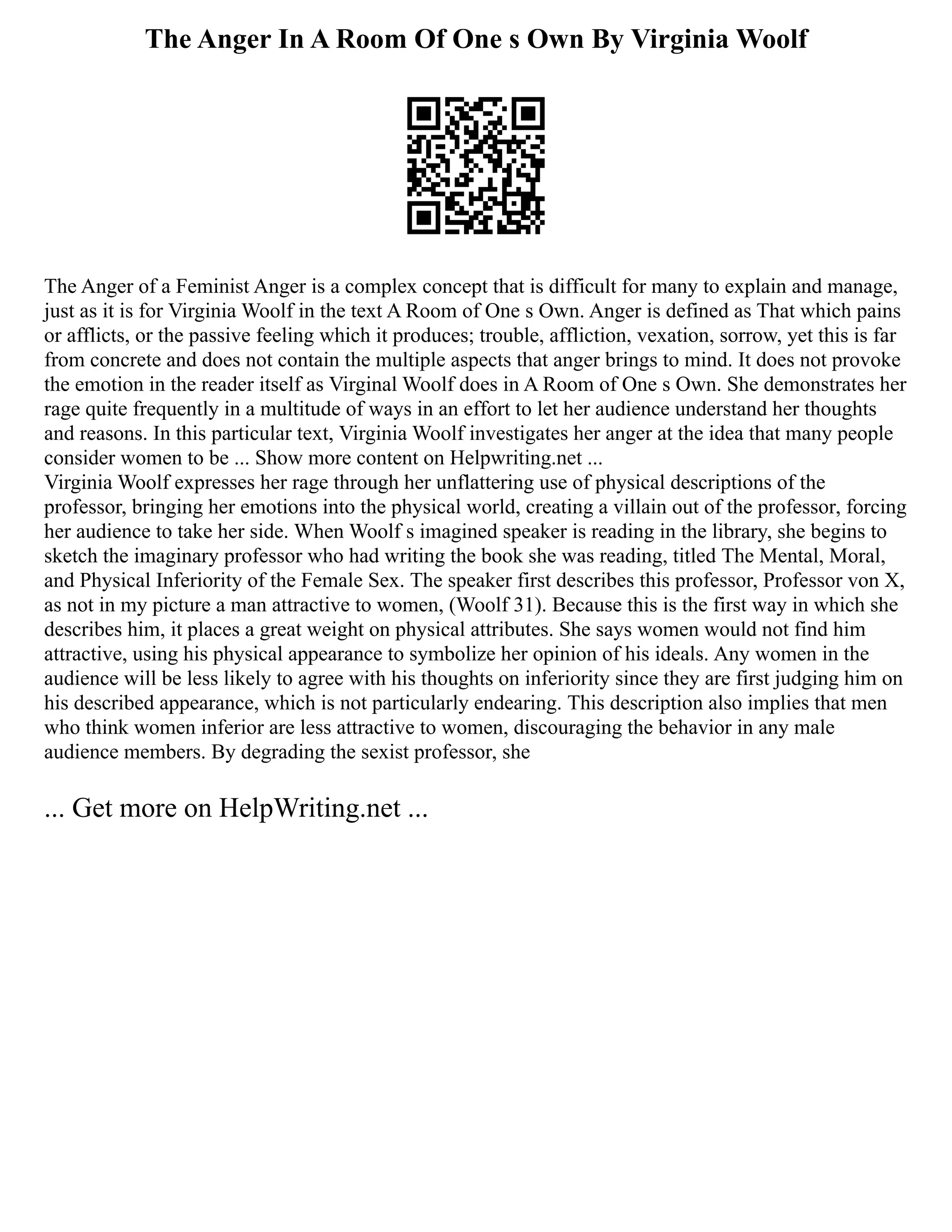 The Anger In A Room Of One s Own By Virginia Woolf
The Anger of a Feminist Anger is a complex concept that is difficult for many to explain and manage,
just as it is for Virginia Woolf in the text A Room of One s Own. Anger is defined as That which pains
or afflicts, or the passive feeling which it produces; trouble, affliction, vexation, sorrow, yet this is far
from concrete and does not contain the multiple aspects that anger brings to mind. It does not provoke
the emotion in the reader itself as Virginal Woolf does in A Room of One s Own. She demonstrates her
rage quite frequently in a multitude of ways in an effort to let her audience understand her thoughts
and reasons. In this particular text, Virginia Woolf investigates her anger at the idea that many people
consider women to be ... Show more content on Helpwriting.net ...
Virginia Woolf expresses her rage through her unflattering use of physical descriptions of the
professor, bringing her emotions into the physical world, creating a villain out of the professor, forcing
her audience to take her side. When Woolf s imagined speaker is reading in the library, she begins to
sketch the imaginary professor who had writing the book she was reading, titled The Mental, Moral,
and Physical Inferiority of the Female Sex. The speaker first describes this professor, Professor von X,
as not in my picture a man attractive to women, (Woolf 31). Because this is the first way in which she
describes him, it places a great weight on physical attributes. She says women would not find him
attractive, using his physical appearance to symbolize her opinion of his ideals. Any women in the
audience will be less likely to agree with his thoughts on inferiority since they are first judging him on
his described appearance, which is not particularly endearing. This description also implies that men
who think women inferior are less attractive to women, discouraging the behavior in any male
audience members. By degrading the sexist professor, she
... Get more on HelpWriting.net ...
 