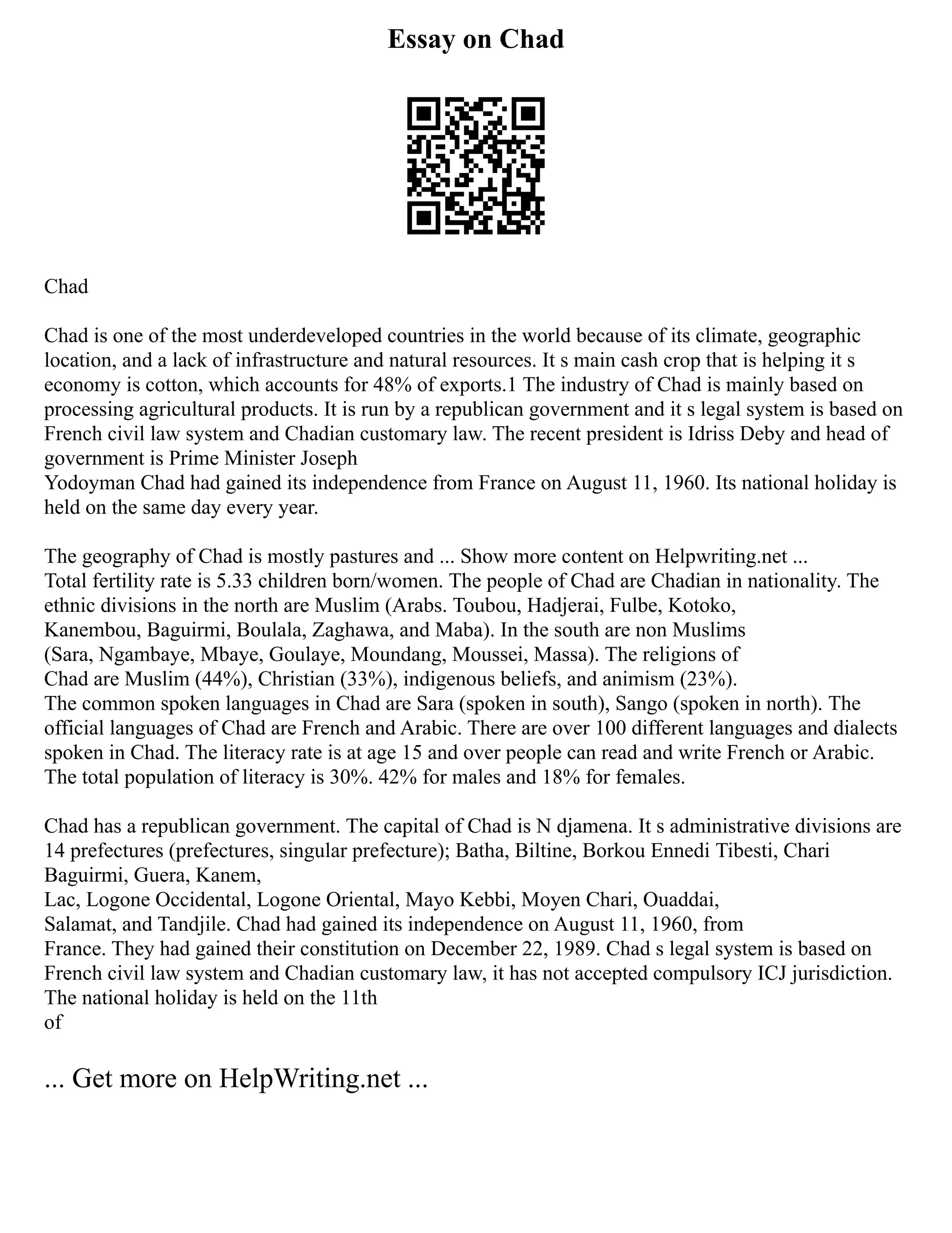 Essay on Chad
Chad
Chad is one of the most underdeveloped countries in the world because of its climate, geographic
location, and a lack of infrastructure and natural resources. It s main cash crop that is helping it s
economy is cotton, which accounts for 48% of exports.1 The industry of Chad is mainly based on
processing agricultural products. It is run by a republican government and it s legal system is based on
French civil law system and Chadian customary law. The recent president is Idriss Deby and head of
government is Prime Minister Joseph
Yodoyman Chad had gained its independence from France on August 11, 1960. Its national holiday is
held on the same day every year.
The geography of Chad is mostly pastures and ... Show more content on Helpwriting.net ...
Total fertility rate is 5.33 children born/women. The people of Chad are Chadian in nationality. The
ethnic divisions in the north are Muslim (Arabs. Toubou, Hadjerai, Fulbe, Kotoko,
Kanembou, Baguirmi, Boulala, Zaghawa, and Maba). In the south are non Muslims
(Sara, Ngambaye, Mbaye, Goulaye, Moundang, Moussei, Massa). The religions of
Chad are Muslim (44%), Christian (33%), indigenous beliefs, and animism (23%).
The common spoken languages in Chad are Sara (spoken in south), Sango (spoken in north). The
official languages of Chad are French and Arabic. There are over 100 different languages and dialects
spoken in Chad. The literacy rate is at age 15 and over people can read and write French or Arabic.
The total population of literacy is 30%. 42% for males and 18% for females.
Chad has a republican government. The capital of Chad is N djamena. It s administrative divisions are
14 prefectures (prefectures, singular prefecture); Batha, Biltine, Borkou Ennedi Tibesti, Chari
Baguirmi, Guera, Kanem,
Lac, Logone Occidental, Logone Oriental, Mayo Kebbi, Moyen Chari, Ouaddai,
Salamat, and Tandjile. Chad had gained its independence on August 11, 1960, from
France. They had gained their constitution on December 22, 1989. Chad s legal system is based on
French civil law system and Chadian customary law, it has not accepted compulsory ICJ jurisdiction.
The national holiday is held on the 11th
of
... Get more on HelpWriting.net ...
 