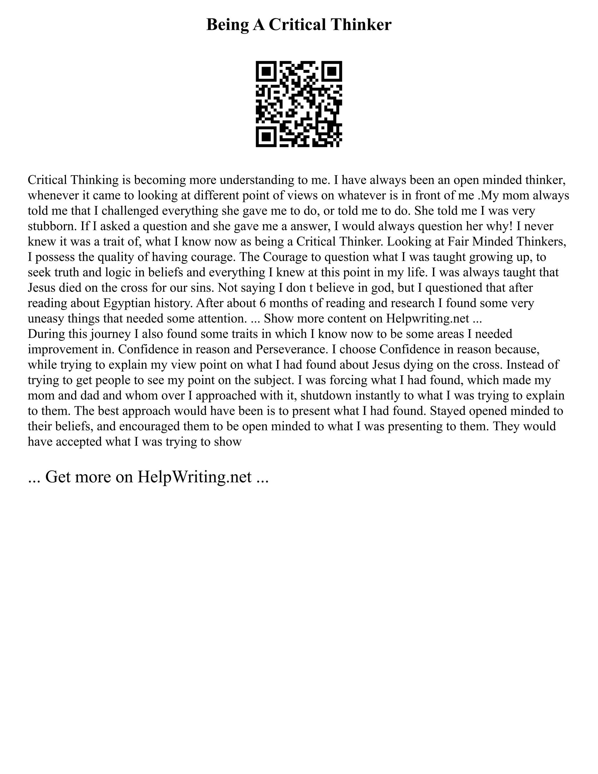 Being A Critical Thinker
Critical Thinking is becoming more understanding to me. I have always been an open minded thinker,
whenever it came to looking at different point of views on whatever is in front of me .My mom always
told me that I challenged everything she gave me to do, or told me to do. She told me I was very
stubborn. If I asked a question and she gave me a answer, I would always question her why! I never
knew it was a trait of, what I know now as being a Critical Thinker. Looking at Fair Minded Thinkers,
I possess the quality of having courage. The Courage to question what I was taught growing up, to
seek truth and logic in beliefs and everything I knew at this point in my life. I was always taught that
Jesus died on the cross for our sins. Not saying I don t believe in god, but I questioned that after
reading about Egyptian history. After about 6 months of reading and research I found some very
uneasy things that needed some attention. ... Show more content on Helpwriting.net ...
During this journey I also found some traits in which I know now to be some areas I needed
improvement in. Confidence in reason and Perseverance. I choose Confidence in reason because,
while trying to explain my view point on what I had found about Jesus dying on the cross. Instead of
trying to get people to see my point on the subject. I was forcing what I had found, which made my
mom and dad and whom over I approached with it, shutdown instantly to what I was trying to explain
to them. The best approach would have been is to present what I had found. Stayed opened minded to
their beliefs, and encouraged them to be open minded to what I was presenting to them. They would
have accepted what I was trying to show
... Get more on HelpWriting.net ...
 