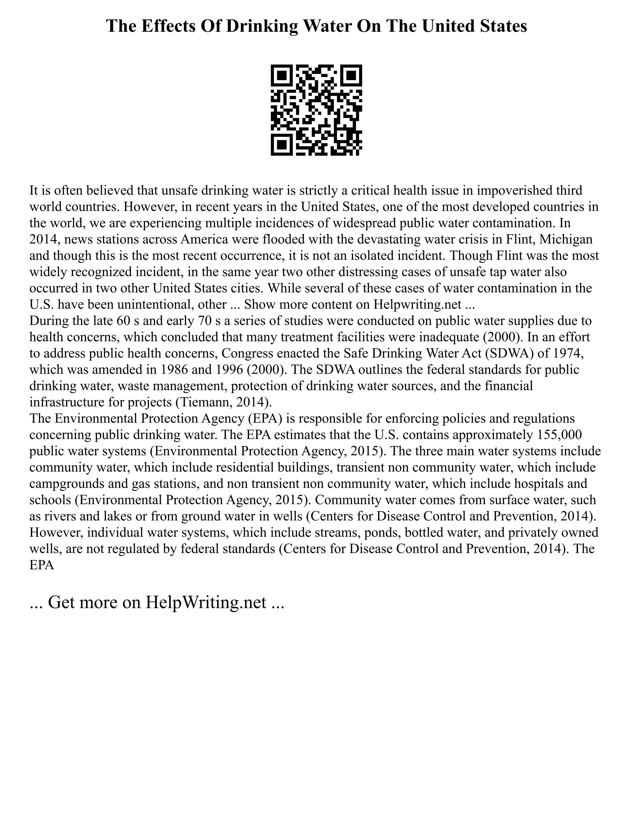 The Effects Of Drinking Water On The United States
It is often believed that unsafe drinking water is strictly a critical health issue in impoverished third
world countries. However, in recent years in the United States, one of the most developed countries in
the world, we are experiencing multiple incidences of widespread public water contamination. In
2014, news stations across America were flooded with the devastating water crisis in Flint, Michigan
and though this is the most recent occurrence, it is not an isolated incident. Though Flint was the most
widely recognized incident, in the same year two other distressing cases of unsafe tap water also
occurred in two other United States cities. While several of these cases of water contamination in the
U.S. have been unintentional, other ... Show more content on Helpwriting.net ...
During the late 60 s and early 70 s a series of studies were conducted on public water supplies due to
health concerns, which concluded that many treatment facilities were inadequate (2000). In an effort
to address public health concerns, Congress enacted the Safe Drinking Water Act (SDWA) of 1974,
which was amended in 1986 and 1996 (2000). The SDWA outlines the federal standards for public
drinking water, waste management, protection of drinking water sources, and the financial
infrastructure for projects (Tiemann, 2014).
The Environmental Protection Agency (EPA) is responsible for enforcing policies and regulations
concerning public drinking water. The EPA estimates that the U.S. contains approximately 155,000
public water systems (Environmental Protection Agency, 2015). The three main water systems include
community water, which include residential buildings, transient non community water, which include
campgrounds and gas stations, and non transient non community water, which include hospitals and
schools (Environmental Protection Agency, 2015). Community water comes from surface water, such
as rivers and lakes or from ground water in wells (Centers for Disease Control and Prevention, 2014).
However, individual water systems, which include streams, ponds, bottled water, and privately owned
wells, are not regulated by federal standards (Centers for Disease Control and Prevention, 2014). The
EPA
... Get more on HelpWriting.net ...
 