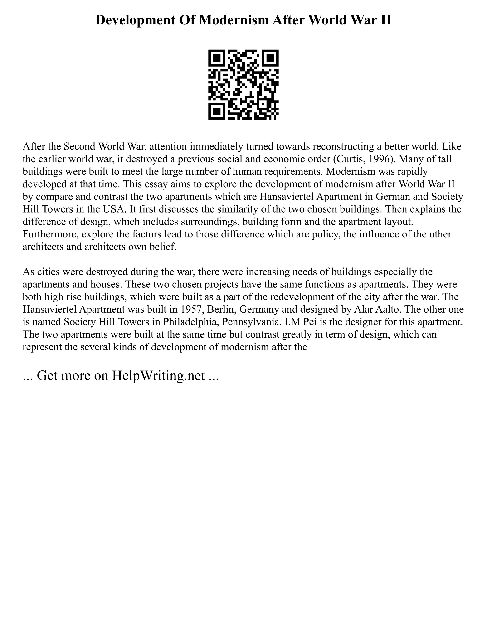 Development Of Modernism After World War II
After the Second World War, attention immediately turned towards reconstructing a better world. Like
the earlier world war, it destroyed a previous social and economic order (Curtis, 1996). Many of tall
buildings were built to meet the large number of human requirements. Modernism was rapidly
developed at that time. This essay aims to explore the development of modernism after World War II
by compare and contrast the two apartments which are Hansaviertel Apartment in German and Society
Hill Towers in the USA. It first discusses the similarity of the two chosen buildings. Then explains the
difference of design, which includes surroundings, building form and the apartment layout.
Furthermore, explore the factors lead to those difference which are policy, the influence of the other
architects and architects own belief.
As cities were destroyed during the war, there were increasing needs of buildings especially the
apartments and houses. These two chosen projects have the same functions as apartments. They were
both high rise buildings, which were built as a part of the redevelopment of the city after the war. The
Hansaviertel Apartment was built in 1957, Berlin, Germany and designed by Alar Aalto. The other one
is named Society Hill Towers in Philadelphia, Pennsylvania. I.M Pei is the designer for this apartment.
The two apartments were built at the same time but contrast greatly in term of design, which can
represent the several kinds of development of modernism after the
... Get more on HelpWriting.net ...
 