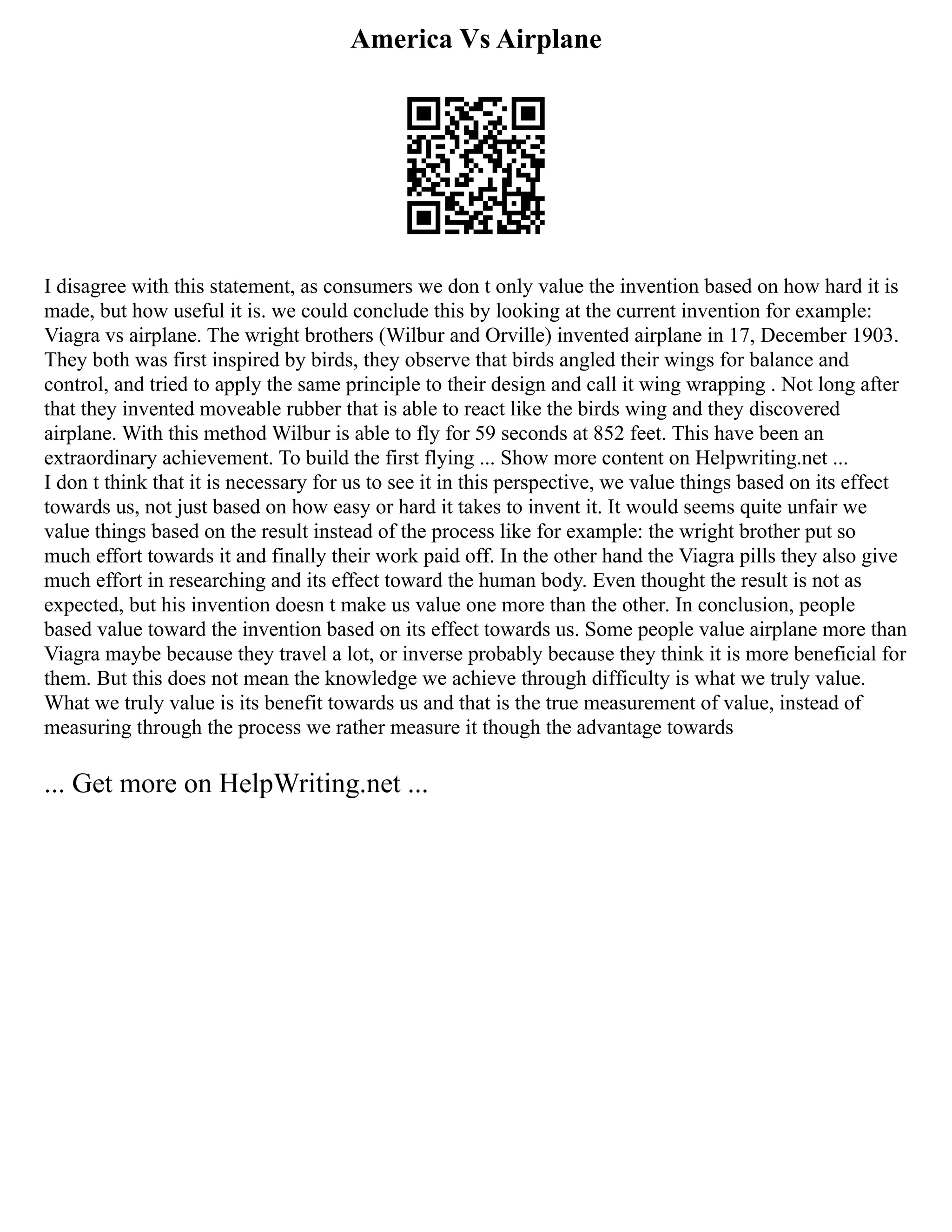 America Vs Airplane
I disagree with this statement, as consumers we don t only value the invention based on how hard it is
made, but how useful it is. we could conclude this by looking at the current invention for example:
Viagra vs airplane. The wright brothers (Wilbur and Orville) invented airplane in 17, December 1903.
They both was first inspired by birds, they observe that birds angled their wings for balance and
control, and tried to apply the same principle to their design and call it wing wrapping . Not long after
that they invented moveable rubber that is able to react like the birds wing and they discovered
airplane. With this method Wilbur is able to fly for 59 seconds at 852 feet. This have been an
extraordinary achievement. To build the first flying ... Show more content on Helpwriting.net ...
I don t think that it is necessary for us to see it in this perspective, we value things based on its effect
towards us, not just based on how easy or hard it takes to invent it. It would seems quite unfair we
value things based on the result instead of the process like for example: the wright brother put so
much effort towards it and finally their work paid off. In the other hand the Viagra pills they also give
much effort in researching and its effect toward the human body. Even thought the result is not as
expected, but his invention doesn t make us value one more than the other. In conclusion, people
based value toward the invention based on its effect towards us. Some people value airplane more than
Viagra maybe because they travel a lot, or inverse probably because they think it is more beneficial for
them. But this does not mean the knowledge we achieve through difficulty is what we truly value.
What we truly value is its benefit towards us and that is the true measurement of value, instead of
measuring through the process we rather measure it though the advantage towards
... Get more on HelpWriting.net ...
 