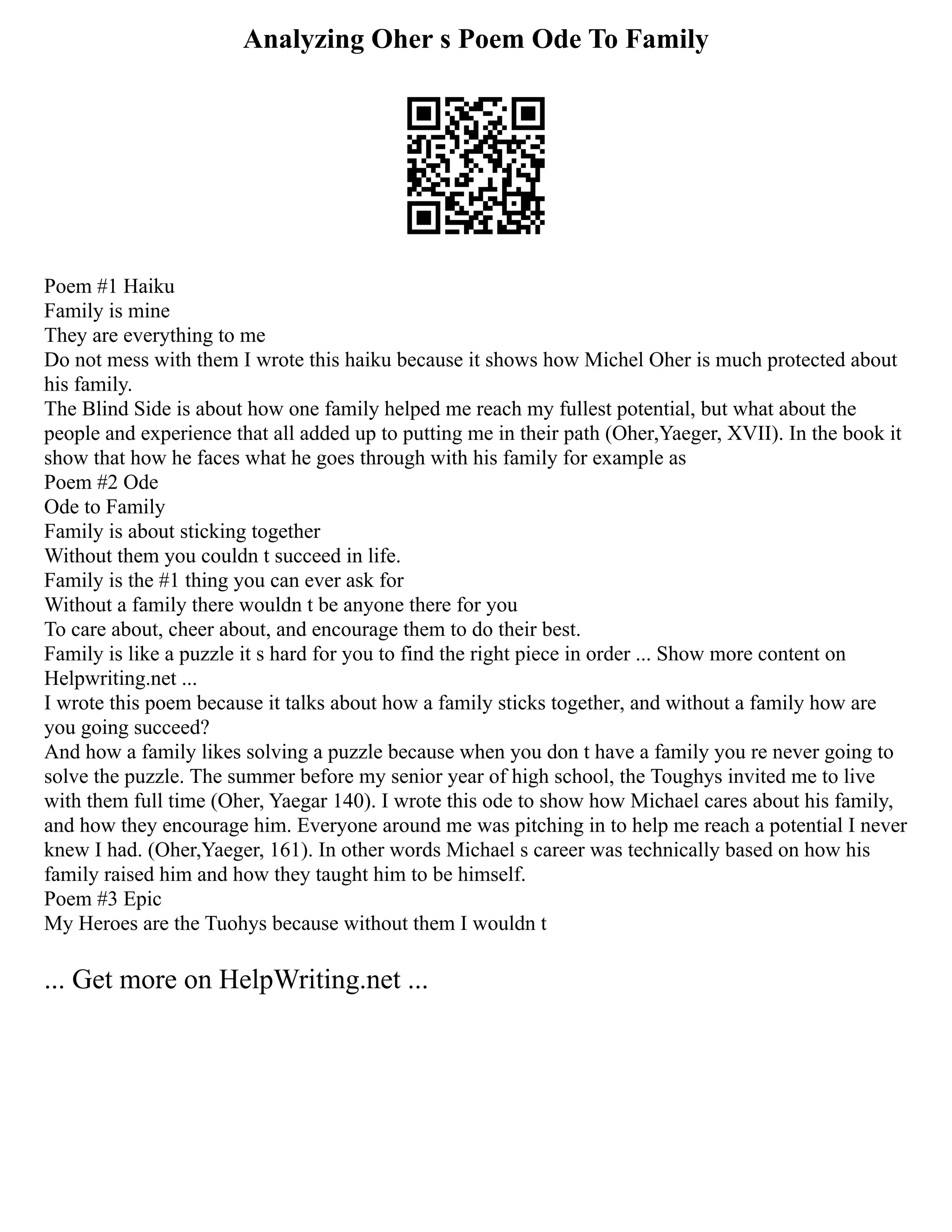 Analyzing Oher s Poem Ode To Family
Poem #1 Haiku
Family is mine
They are everything to me
Do not mess with them I wrote this haiku because it shows how Michel Oher is much protected about
his family.
The Blind Side is about how one family helped me reach my fullest potential, but what about the
people and experience that all added up to putting me in their path (Oher,Yaeger, XVII). In the book it
show that how he faces what he goes through with his family for example as
Poem #2 Ode
Ode to Family
Family is about sticking together
Without them you couldn t succeed in life.
Family is the #1 thing you can ever ask for
Without a family there wouldn t be anyone there for you
To care about, cheer about, and encourage them to do their best.
Family is like a puzzle it s hard for you to find the right piece in order ... Show more content on
Helpwriting.net ...
I wrote this poem because it talks about how a family sticks together, and without a family how are
you going succeed?
And how a family likes solving a puzzle because when you don t have a family you re never going to
solve the puzzle. The summer before my senior year of high school, the Toughys invited me to live
with them full time (Oher, Yaegar 140). I wrote this ode to show how Michael cares about his family,
and how they encourage him. Everyone around me was pitching in to help me reach a potential I never
knew I had. (Oher,Yaeger, 161). In other words Michael s career was technically based on how his
family raised him and how they taught him to be himself.
Poem #3 Epic
My Heroes are the Tuohys because without them I wouldn t
... Get more on HelpWriting.net ...
 