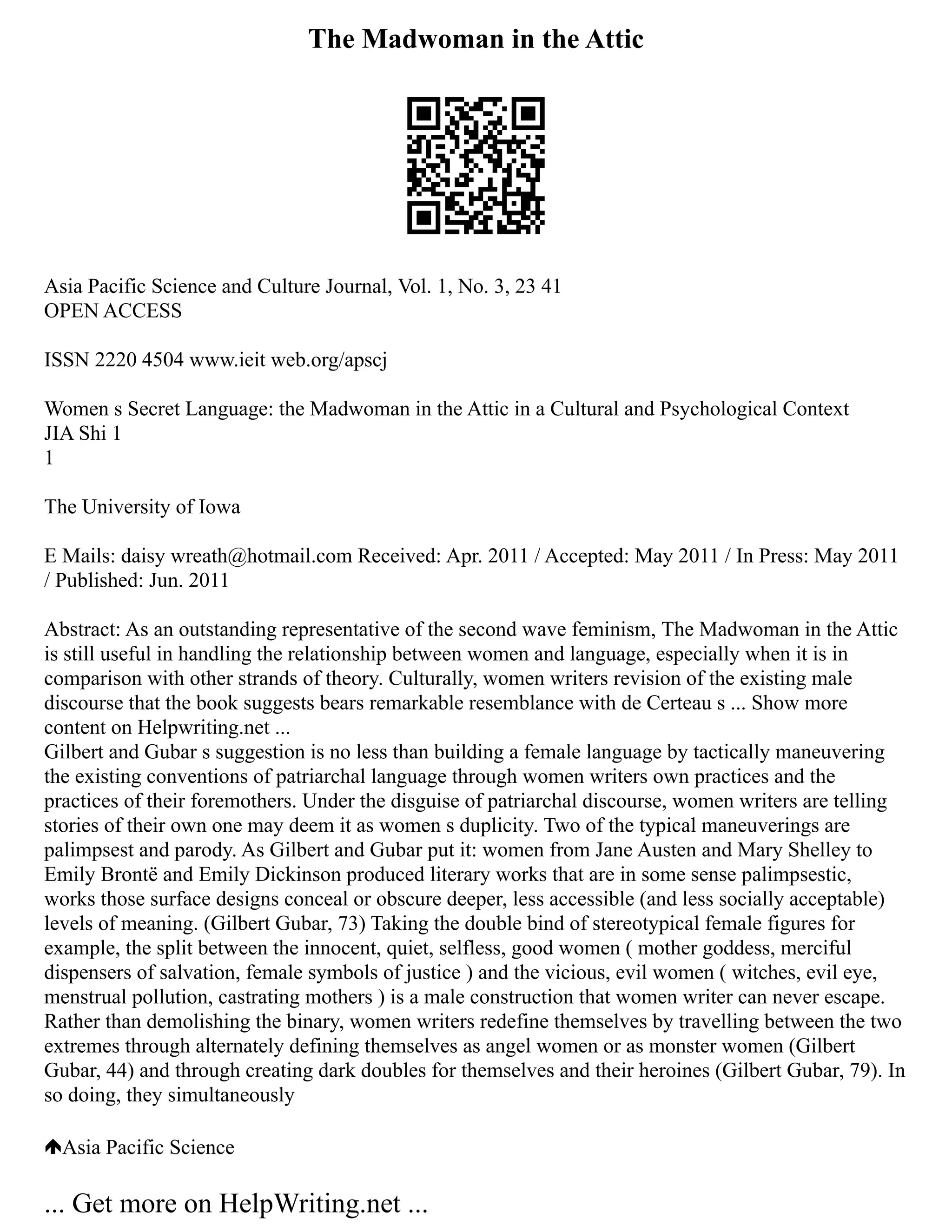 The Madwoman in the Attic
Asia Pacific Science and Culture Journal, Vol. 1, No. 3, 23 41
OPEN ACCESS
ISSN 2220 4504 www.ieit web.org/apscj
Women s Secret Language: the Madwoman in the Attic in a Cultural and Psychological Context
JIA Shi 1
1
The University of Iowa
E Mails: daisy wreath@hotmail.com Received: Apr. 2011 / Accepted: May 2011 / In Press: May 2011
/ Published: Jun. 2011
Abstract: As an outstanding representative of the second wave feminism, The Madwoman in the Attic
is still useful in handling the relationship between women and language, especially when it is in
comparison with other strands of theory. Culturally, women writers revision of the existing male
discourse that the book suggests bears remarkable resemblance with de Certeau s ... Show more
content on Helpwriting.net ...
Gilbert and Gubar s suggestion is no less than building a female language by tactically maneuvering
the existing conventions of patriarchal language through women writers own practices and the
practices of their foremothers. Under the disguise of patriarchal discourse, women writers are telling
stories of their own one may deem it as women s duplicity. Two of the typical maneuverings are
palimpsest and parody. As Gilbert and Gubar put it: women from Jane Austen and Mary Shelley to
Emily Brontë and Emily Dickinson produced literary works that are in some sense palimpsestic,
works those surface designs conceal or obscure deeper, less accessible (and less socially acceptable)
levels of meaning. (Gilbert Gubar, 73) Taking the double bind of stereotypical female figures for
example, the split between the innocent, quiet, selfless, good women ( mother goddess, merciful
dispensers of salvation, female symbols of justice ) and the vicious, evil women ( witches, evil eye,
menstrual pollution, castrating mothers ) is a male construction that women writer can never escape.
Rather than demolishing the binary, women writers redefine themselves by travelling between the two
extremes through alternately defining themselves as angel women or as monster women (Gilbert
Gubar, 44) and through creating dark doubles for themselves and their heroines (Gilbert Gubar, 79). In
so doing, they simultaneously
Asia Pacific Science
... Get more on HelpWriting.net ...
 