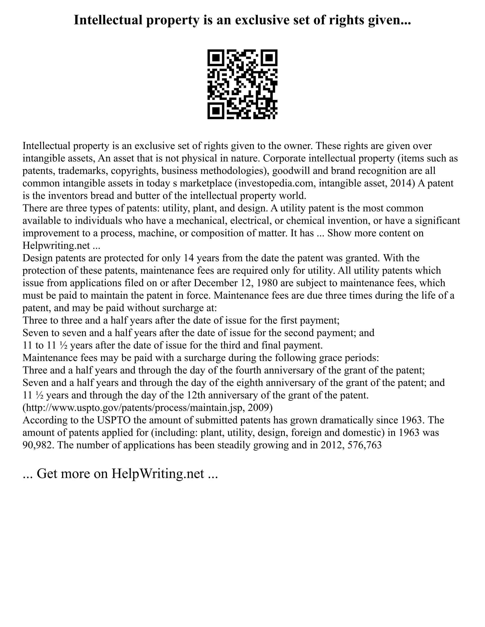Intellectual property is an exclusive set of rights given...
Intellectual property is an exclusive set of rights given to the owner. These rights are given over
intangible assets, An asset that is not physical in nature. Corporate intellectual property (items such as
patents, trademarks, copyrights, business methodologies), goodwill and brand recognition are all
common intangible assets in today s marketplace (investopedia.com, intangible asset, 2014) A patent
is the inventors bread and butter of the intellectual property world.
There are three types of patents: utility, plant, and design. A utility patent is the most common
available to individuals who have a mechanical, electrical, or chemical invention, or have a significant
improvement to a process, machine, or composition of matter. It has ... Show more content on
Helpwriting.net ...
Design patents are protected for only 14 years from the date the patent was granted. With the
protection of these patents, maintenance fees are required only for utility. All utility patents which
issue from applications filed on or after December 12, 1980 are subject to maintenance fees, which
must be paid to maintain the patent in force. Maintenance fees are due three times during the life of a
patent, and may be paid without surcharge at:
Three to three and a half years after the date of issue for the first payment;
Seven to seven and a half years after the date of issue for the second payment; and
11 to 11 ½ years after the date of issue for the third and final payment.
Maintenance fees may be paid with a surcharge during the following grace periods:
Three and a half years and through the day of the fourth anniversary of the grant of the patent;
Seven and a half years and through the day of the eighth anniversary of the grant of the patent; and
11 ½ years and through the day of the 12th anniversary of the grant of the patent.
(http://www.uspto.gov/patents/process/maintain.jsp, 2009)
According to the USPTO the amount of submitted patents has grown dramatically since 1963. The
amount of patents applied for (including: plant, utility, design, foreign and domestic) in 1963 was
90,982. The number of applications has been steadily growing and in 2012, 576,763
... Get more on HelpWriting.net ...
 