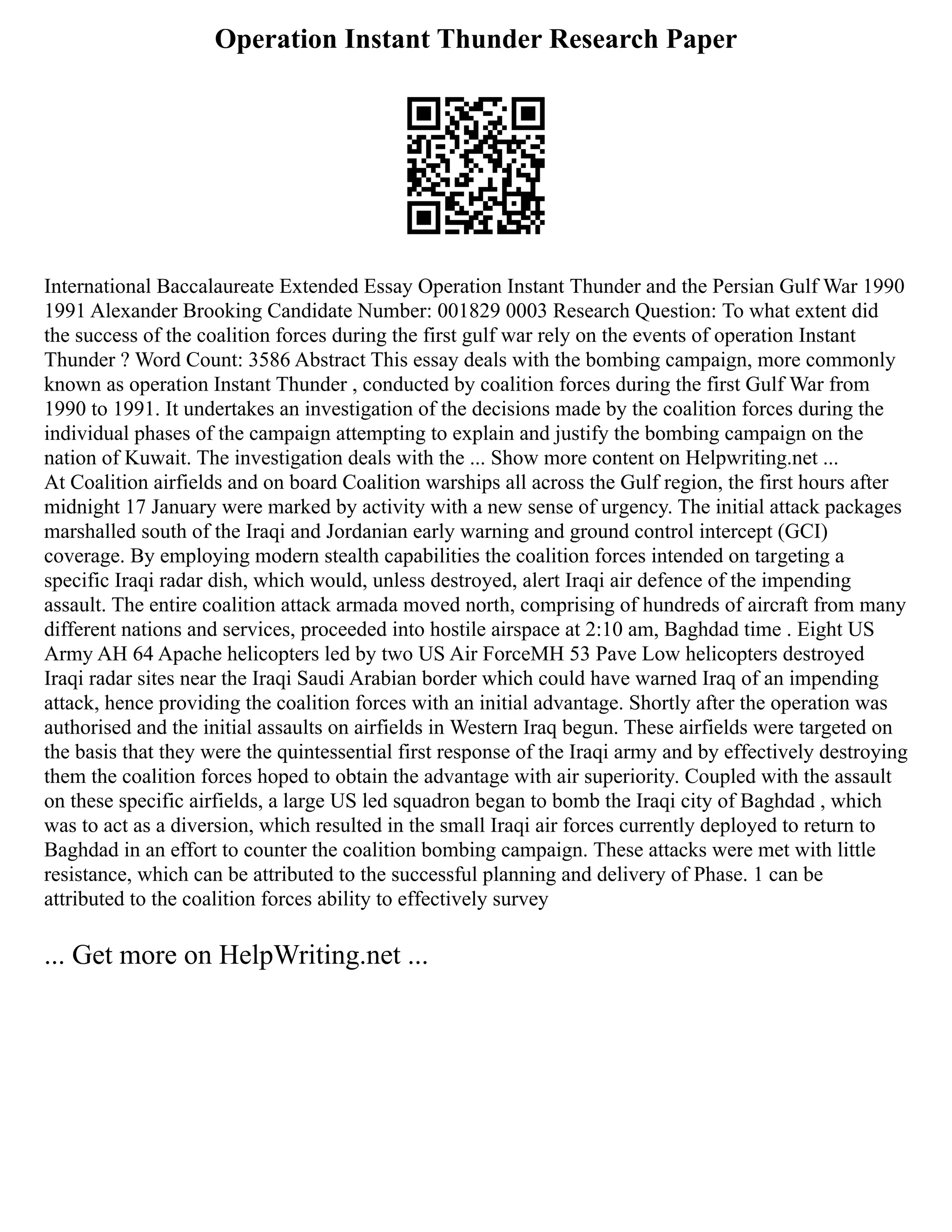 Operation Instant Thunder Research Paper
International Baccalaureate Extended Essay Operation Instant Thunder and the Persian Gulf War 1990
1991 Alexander Brooking Candidate Number: 001829 0003 Research Question: To what extent did
the success of the coalition forces during the first gulf war rely on the events of operation Instant
Thunder ? Word Count: 3586 Abstract This essay deals with the bombing campaign, more commonly
known as operation Instant Thunder , conducted by coalition forces during the first Gulf War from
1990 to 1991. It undertakes an investigation of the decisions made by the coalition forces during the
individual phases of the campaign attempting to explain and justify the bombing campaign on the
nation of Kuwait. The investigation deals with the ... Show more content on Helpwriting.net ...
At Coalition airfields and on board Coalition warships all across the Gulf region, the first hours after
midnight 17 January were marked by activity with a new sense of urgency. The initial attack packages
marshalled south of the Iraqi and Jordanian early warning and ground control intercept (GCI)
coverage. By employing modern stealth capabilities the coalition forces intended on targeting a
specific Iraqi radar dish, which would, unless destroyed, alert Iraqi air defence of the impending
assault. The entire coalition attack armada moved north, comprising of hundreds of aircraft from many
different nations and services, proceeded into hostile airspace at 2:10 am, Baghdad time . Eight US
Army AH 64 Apache helicopters led by two US Air ForceMH 53 Pave Low helicopters destroyed
Iraqi radar sites near the Iraqi Saudi Arabian border which could have warned Iraq of an impending
attack, hence providing the coalition forces with an initial advantage. Shortly after the operation was
authorised and the initial assaults on airfields in Western Iraq begun. These airfields were targeted on
the basis that they were the quintessential first response of the Iraqi army and by effectively destroying
them the coalition forces hoped to obtain the advantage with air superiority. Coupled with the assault
on these specific airfields, a large US led squadron began to bomb the Iraqi city of Baghdad , which
was to act as a diversion, which resulted in the small Iraqi air forces currently deployed to return to
Baghdad in an effort to counter the coalition bombing campaign. These attacks were met with little
resistance, which can be attributed to the successful planning and delivery of Phase. 1 can be
attributed to the coalition forces ability to effectively survey
... Get more on HelpWriting.net ...
 
