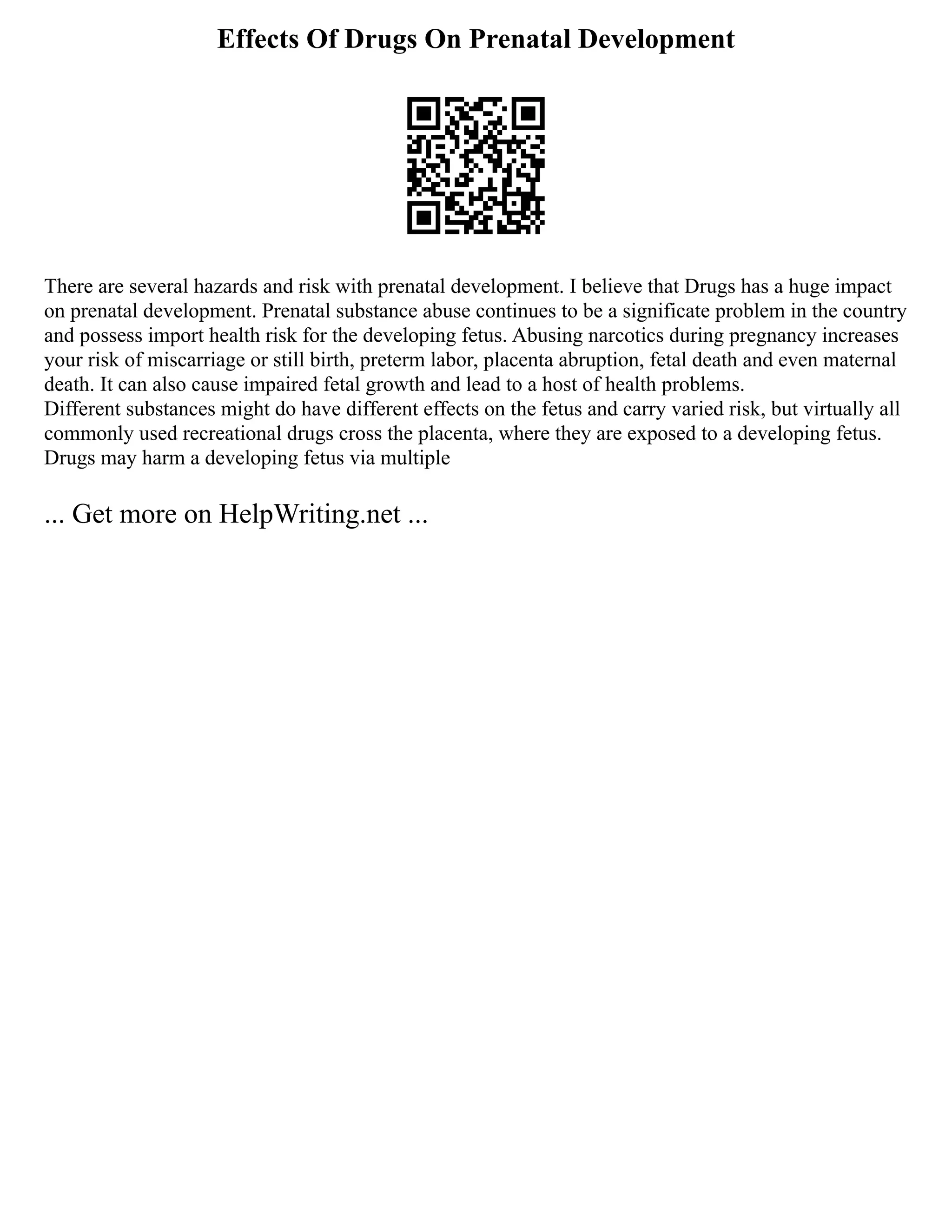 Effects Of Drugs On Prenatal Development
There are several hazards and risk with prenatal development. I believe that Drugs has a huge impact
on prenatal development. Prenatal substance abuse continues to be a significate problem in the country
and possess import health risk for the developing fetus. Abusing narcotics during pregnancy increases
your risk of miscarriage or still birth, preterm labor, placenta abruption, fetal death and even maternal
death. It can also cause impaired fetal growth and lead to a host of health problems.
Different substances might do have different effects on the fetus and carry varied risk, but virtually all
commonly used recreational drugs cross the placenta, where they are exposed to a developing fetus.
Drugs may harm a developing fetus via multiple
... Get more on HelpWriting.net ...
 
