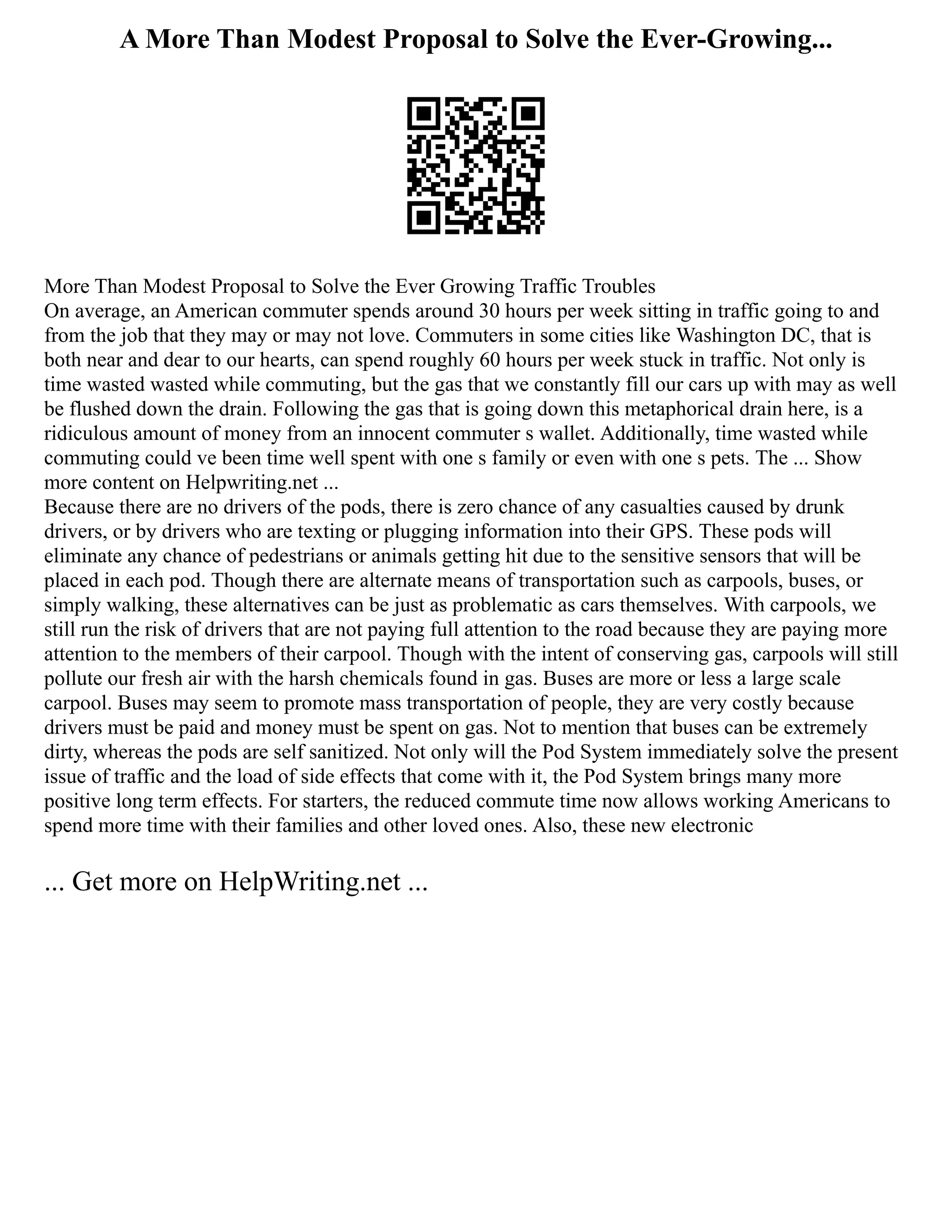A More Than Modest Proposal to Solve the Ever-Growing...
More Than Modest Proposal to Solve the Ever Growing Traffic Troubles
On average, an American commuter spends around 30 hours per week sitting in traffic going to and
from the job that they may or may not love. Commuters in some cities like Washington DC, that is
both near and dear to our hearts, can spend roughly 60 hours per week stuck in traffic. Not only is
time wasted wasted while commuting, but the gas that we constantly fill our cars up with may as well
be flushed down the drain. Following the gas that is going down this metaphorical drain here, is a
ridiculous amount of money from an innocent commuter s wallet. Additionally, time wasted while
commuting could ve been time well spent with one s family or even with one s pets. The ... Show
more content on Helpwriting.net ...
Because there are no drivers of the pods, there is zero chance of any casualties caused by drunk
drivers, or by drivers who are texting or plugging information into their GPS. These pods will
eliminate any chance of pedestrians or animals getting hit due to the sensitive sensors that will be
placed in each pod. Though there are alternate means of transportation such as carpools, buses, or
simply walking, these alternatives can be just as problematic as cars themselves. With carpools, we
still run the risk of drivers that are not paying full attention to the road because they are paying more
attention to the members of their carpool. Though with the intent of conserving gas, carpools will still
pollute our fresh air with the harsh chemicals found in gas. Buses are more or less a large scale
carpool. Buses may seem to promote mass transportation of people, they are very costly because
drivers must be paid and money must be spent on gas. Not to mention that buses can be extremely
dirty, whereas the pods are self sanitized. Not only will the Pod System immediately solve the present
issue of traffic and the load of side effects that come with it, the Pod System brings many more
positive long term effects. For starters, the reduced commute time now allows working Americans to
spend more time with their families and other loved ones. Also, these new electronic
... Get more on HelpWriting.net ...
 
