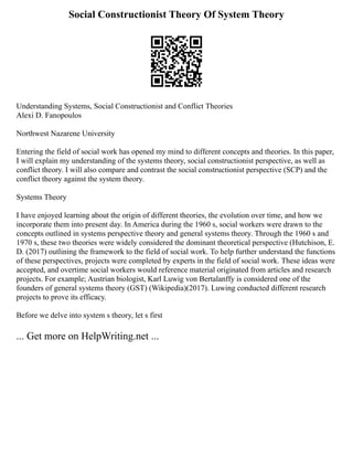 Social Constructionist Theory Of System Theory
Understanding Systems, Social Constructionist and Conflict Theories
Alexi D. Fanopoulos
Northwest Nazarene University
Entering the field of social work has opened my mind to different concepts and theories. In this paper,
I will explain my understanding of the systems theory, social constructionist perspective, as well as
conflict theory. I will also compare and contrast the social constructionist perspective (SCP) and the
conflict theory against the system theory.
Systems Theory
I have enjoyed learning about the origin of different theories, the evolution over time, and how we
incorporate them into present day. In America during the 1960 s, social workers were drawn to the
concepts outlined in systems perspective theory and general systems theory. Through the 1960 s and
1970 s, these two theories were widely considered the dominant theoretical perspective (Hutchison, E.
D. (2017) outlining the framework to the field of social work. To help further understand the functions
of these perspectives, projects were completed by experts in the field of social work. These ideas were
accepted, and overtime social workers would reference material originated from articles and research
projects. For example; Austrian biologist, Karl Luwig von Bertalanffy is considered one of the
founders of general systems theory (GST) (Wikipedia)(2017). Luwing conducted different research
projects to prove its efficacy.
Before we delve into system s theory, let s first
... Get more on HelpWriting.net ...
 