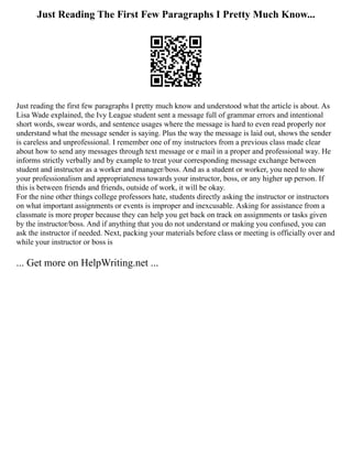 Just Reading The First Few Paragraphs I Pretty Much Know...
Just reading the first few paragraphs I pretty much know and understood what the article is about. As
Lisa Wade explained, the Ivy League student sent a message full of grammar errors and intentional
short words, swear words, and sentence usages where the message is hard to even read properly nor
understand what the message sender is saying. Plus the way the message is laid out, shows the sender
is careless and unprofessional. I remember one of my instructors from a previous class made clear
about how to send any messages through text message or e mail in a proper and professional way. He
informs strictly verbally and by example to treat your corresponding message exchange between
student and instructor as a worker and manager/boss. And as a student or worker, you need to show
your professionalism and appropriateness towards your instructor, boss, or any higher up person. If
this is between friends and friends, outside of work, it will be okay.
For the nine other things college professors hate, students directly asking the instructor or instructors
on what important assignments or events is improper and inexcusable. Asking for assistance from a
classmate is more proper because they can help you get back on track on assignments or tasks given
by the instructor/boss. And if anything that you do not understand or making you confused, you can
ask the instructor if needed. Next, packing your materials before class or meeting is officially over and
while your instructor or boss is
... Get more on HelpWriting.net ...
 