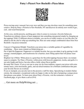 Patsy´s Pizzeri New Rochelli s Pizza Ideas
Pizza cravings aren t unusual, but every now and then you may develop a taste for something more
creative. Drop by Patsy s Pizzeria in New Rochelle, NY and discover an entirely new world of gas ,
coal , and wood fired pizzas.
At this cozy, stylish pizzeria, anything goes when it comes to everyone s favorite Italian pie.
Transform an ordinary cheese or basic pepperoni into something unexpected simply by changing up
the toppings! With 15 different choices available, you can be as wildly creative as you like don t be
afraid to ask the chef to whip up something fun. Here are some unique combination ideas from New
Rochelle s top pizza restaurant.
Concoct A Vegetarian Delight: Transform your pizza into a veritable garden of vegetables by
combining ... Show more content on Helpwriting.net ...
Put A Spin On Pepperoni: Pepperoni is a reliable favorite, but you can shake it up by pairing it with
sausage, roasted peppers, and mushrooms for a heartier, more filling option that will please meat
lovers.
Brighten Up A White: White pizza is a great base for flavorful toppings because there s no tomato
sauce to compete. Try Patsy s Pizzeria s white pizza with broccoli, pepperoni, ricotta, and garlic it s
not only bright and festive, but also offers a bold, robust flavor profile.
Revamp The Classic: If you re not one to stray too far from tradition, request your pizza with extra
tomato sauce, extra mozzarella, garlic, and sun dried tomatoes for a brilliant combination that puts
your favorite flavors on overload.
If you re stumped, you can also turn to the pizzeria s staff for ideas. Specializing in modern Italian
cuisine, the restaurant s exceptional cooks are happy to take on the task of preparing a unique pizza
that pleases your palate. To learn more about Patsy s Pizzeria, visit the restaurant s website or
Facebook page, or give them a call at (914)
... Get more on HelpWriting.net ...
 
