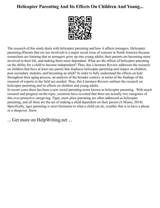 Helicopter Parenting And Its Effects On Children And Young...
The research of this study deals with helicopter parenting and how it affects teenagers. Helicopter
parenting (Parents that are too involved) is a major social issue of concern in North America because
researchers are learning that as teenagers grow up into young adults; their parents are becoming more
involved in their life, and making them more dependant. What are the effects of helicopter parenting
on the ability for a child to become independent? Thus, this Literature Review addresses the research
on children that have at least one parent that displaces helicopter parenting and impact on children,
post secondary students, and becoming an adult? In order to fully understand the effects on kids
throughout their aging process, an analysis of the broader context, in terms of the findings of the
research of experts in the field are needed. Thus, this Literature Review outlines the research on
helicopter parenting and its effects on children and young adults.
In recent years there has been a new social parenting norm known as helicopter parenting . With much
research and progress on the topic, scientists have revealed that there are actually two categories of
this over protective caregiving. Tiger, snow plow parenting are often addressed as helicopter
parenting, and all three are the act of making a child dependent on their parent (A Miano, 2014).
Specifically, tiger parenting is strict limitation to what a child can do, weather that is to have a phone
or a sleepover. Snow
... Get more on HelpWriting.net ...
 